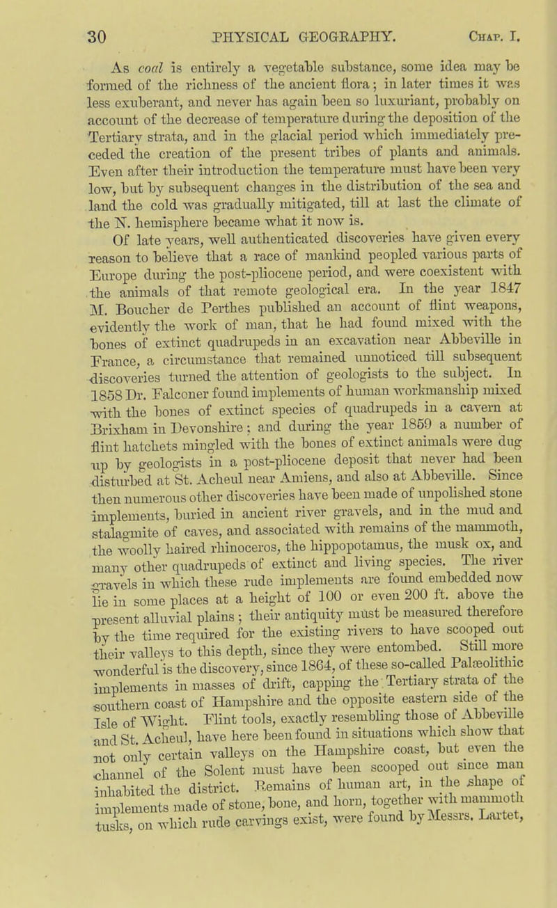 As coal is entirely a vegetable substance, some idea may be formed of tbe richness of the ancient flora; in later times it was less exuberant, and never has again been so luxm-iant, probably on account of the decrease of temperature during tlie deposition of tlie Tertiary strata, and in the glacial period which immediately pre- ceded the creation of the present tribes of plants and animals. Even after their introduction the temperature must have been very- low, but by subsequent changes in the distribution of the sea and land the cold was gradually mitigated, till at last the climate of the N. hemisphere became what it now is. Of late years, well authenticated discoveries have given every Teason to believe that a race of mankind peopled various parts of Europe during the post-pliocene period, and were coexistent with the animals of that remote geological era. In the year 1847 M. Boucher de Perthes published an account of flint weapons, evidently the work of man, that he had found mixed with the bones of extinct quadrupeds in an excavation near Abbeville in Erance, a circumstance that remained unnoticed till subsequent ■discoveries tm-ned the attention of geologists to the subject. In 1858 Dr. Falconer found implements of human workmanship mixed •with the bones of extinct species of quadrupeds in a cavern at Brixham in Devonshire; and during the year 1859 a number of flint hatchets mingled with the bones of extinct animals were dug Tip by geologists in a post-pliocene deposit that never had been ■distm-bed at St. Acheul near Amiens, and also at Abbe\'iUe. Since then numerous other discoveries have been made of unpolished stone implements, buried in ancient river gravels, and in the mud and stalaomite of caves, and associated with remains of the mammoth, the woolly haired rhinoceros, the hippopotamus, the musk ox, and many other quadrupeds of extinct and living species. The river oi-avels in which these rude implements are foimd embedded now lie in some places at a height of 100 or even 200 ft. above the present aUuvial plains ; their antiquity must be measured therefore by the time reouired for the existing rivers to have scooped out their valleys to this depth, since they were entombed. StiU more wonderfulis the discovery, since 1864, of these so-called Pahneolithic implements in masses of di-ift, capping the Tertiary strata of the soivthern coast of Hampshire and the opposite eastern side of the Isle of Wioht. Flint tools, exactly resembling those of Abbeville and St Acheul, have here been found in situations which show that Jiot only certain valleys on the Hampshire coast, but even the <>hannel of the Solent must have been scooped out since man inhabited the district. Remains of human art, in the ^hape of mplements made of stone, bone, and horn, together with mammoth tusks on which rude carvings exist, were found by Messrs. Laitet,