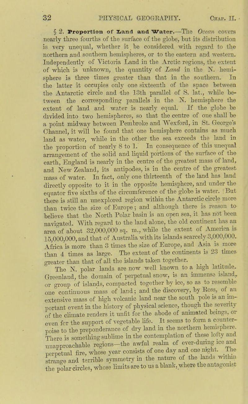 § 2. Proportion of Kand and Water.—The Ocean covers nearly tlireo iburtlis of the surl'ace of the globe, hut its distribution is very unequal, whether it be considered -with regard to the northern and southern hemispheres, or to the eastern and western. Independently of Victoria Land in the Arctic regions, the extent of which is unknown, the quantity of Land in the N. hemi- sphere is three times greater than that in the southern. In the latter it occupies only one sixteenth of the space between the Antarctic circle and the 13th parallel of S. lat., while be- tween the corresponding parallels in the N. hemisphere the extent of land and water is nearly equal. If the globe be divided into two hemispheres, so that the centre of one shall be a point midway between Pembroke and Wexford, in St. George's Channel, it will be found that one hemisphere contains as much land as water, while in the other the sea exceeds the land in the proportion of nearly 8 to 1. In consequence of this unequal arrangement of the solid and liquid portions of the surface of the earth, England is nearly in the centre of the greatest mass of land,, and New Zealand, its antipodes, is in the centre of the greatest mass of water. In fact, only one thirteenth of the land has land directly opposite to it in the opposite hemisphere, and under the equator five sixths of the circumference of the globe is water. ' But there is still an imexplored region within the Antarctic circle more than twice the size of Europe; and although there is recison to beUeve that the North Polar basin is an open sea, it has not been navip-ated. With regard to the land alone, the old continent has an areaof about 32,000,000 sq. m., wHle the extent of America is 15,000,000, and that of Australia with its islands scarcely 3,000,000.. Africa is more than 3 times the size of Europe, and Asia is more than 4 times as large. The extent of the continents is 23 times greater than that of all the islands taken together. The N. polar lands are now well Lniown to a high latitude.. Greenland, the domain of perpetual snow, is an immense island, or group of islands, compacted together by ice, so as to resemble one°continuous mass of land; and the discoveiy, by Boss, of an extensive mass of high volcanic land near the south pole is an im- portant event in the history of physical science, though the severity of the climate renders it imfit for the abode of anunated beings, or even for the support of vegetable life. It seems to form a counter- poise to the preponderance of dry land in the northern hemisphere. There is something sublime in the contemplation of these lofty and unapproachable regions-the awful realni of evei-dm-ing ice and perpetual fire, whose year consists of one day and one night. The stran-eand terrible symmetry in the nature of the lands withm the polar circles, whose limits are to us a blank, where the antagonist