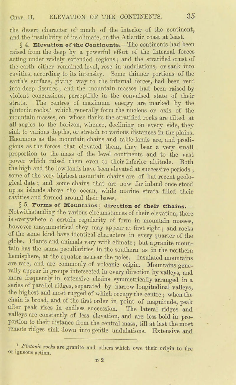 tlie desert cliaracter of mucli of the interior of tlie continent, and the insalubrity of its climate, on the Atlantic coast at least. § 4. Elevation of the Continents.—The continents had heen raised from the deep by a powerful effort of the internal forces •acting under widely extended regions; and the stratified crust of the earth either remained level, rose in undulations, or sank into cavities, according to its intensity. Some thinner portions of the earth's sm-face, giving way to the internal forces, had been rent into deep fissures; and the mountain masses had been raised by violent concussions, perceptible in the convidsed state of their strata. The centres of maximum energy are marked by the plutonic rocks,^ which generally form the nucleus or axis of the mountain masses, on whose flanks the stratified rocks are tilted at all angles to the horizon, whence, declining on every side, they sink to various depths, or sti'etch to various distances in the plains. Enormous as the mountain chains and table-lands are, and prodi- :gious as the forces that elevated them, they bear a very small proportion to the mass of the level continents and to the vast power which raised them even to their inferior altitude. Both the high and the low lands have been elevated at successive periods ; some of the very highest mountain chains are of but recent geolo- gical date; and some chains that are now far inland once stood up as islands above the ocean, while marine strata filled their cavities and formed around their bases. § 5. Forms of IMiountains ; direction of their Chains.— Notwithstanding the various circimastances of their elevation, there is everywhere a certain regularity of form in momitain masses, however unsymmetrical they may appear at first sight; and rocks of the same kind have identical characters in every quarter of the globe. Plants and animals vary with climate; but a granite moun- tain has the same peculiarities in the southern as in the northern hemisphere, at the equator as near the poles. Insulated mountains are rare, and are commonly of volcanic origin. Mountains o-ene- rally appear in groups intersected in every dii'ection by valleys^ and more frequently in extensive chains symmetrically arranged in a series of parallel ridges, separated by narrow longitudinaf valleys, the highest and most rugged of which occupy the centre; when the chain is broad, and of the fii-st order in point of magnitude, peak after peak rises in endless succession. The lateral ridges and valleys are constantly of less elevation, and are less bold in pro- portion to their distance from the central mass, till at last the most remote ridges sink down into gentle undulations. Extensive and ^ Plutonic rocks are granite and others which owe their origin to fire or Igneous action. D 2