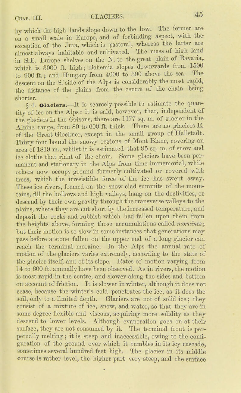 GLACIEES. Ijy which the hi^-h lands slope down to the low. The former are oa a small scale in Em-ope, and of forbidding aspect, with the exception of the Jura, which is pastoral, whereas the latter are almost always hahitahle and cultivated. The mass of high land in S.E. Em-ope shelves on the N. to the great plain of Bavaria, which is 3000 ft. high; Bohemia slopes downwards from 1500 to 900 ft.; and Hungary from 4000 to 300 above the sea. The descent on the S.' side of the Alps is considerably the most rapid, the distance of the plains from the centre of the chain being shorter. § 4. Glaciers.—It is scarcely possible to estimate the quan- tity of ice on the Alps : it is said, however, that, independent of the glaciers in the Grisons, there are 1177 sq. m. of glacier in the Alpme range, from 80 to 600 ft. thick. There are no glaciers E. of the Great Glockner, except in the small group of Hallstadt. Thirtj^ four boimd the snow}^ regions of Mont Blanc, covering an area of 1819 m., whilst it is estimated that 95 sq. m. of snow and ice clothe that giant of the chain. Some glaciers have been per- manent and stationary in the Alps from time immemorial, while others now occupy ground formerly cultivated or covered with trees, which the irresistible force of the ice has swept away. These ice rivers, formed on the snow clad summits of the moun- tains, fiU the hollows and high valleys, hang on the declivities, or descend by their own gravity through the transverse valleys to the plains, where they are cut short by the increased temperature, and deposit the rocks and rubbish which had fallen upon them from the heights above, forming those accumulations called moraines y but their motion is so slow in some instances that generations may pass before a stone fallen on the upper end of a long glacier can reach the terminal moraine. In the Alps the annual rate of motion of the glaciers varies extremely, according to the state of the glacier itself, and of its slope. Rates of motion varying from 14 to 600 ft. annually have been observed. As in rivers, the motion is most rapid in the centre, and slower along the sides and bottom on accomit of friction. It is slower in winter, although it does not cease, because the winter's cold penetrates the ice, as it does the soil, only to a limited depth. Glaciers are not of solid ice; they consist of a mixture of ice, snow, and water, so that they are in some degree flexible and viscous, acquiring more solidity as they descend to lower levels. Although evaporation goes on at their surface, they are not consimied by it. The terminal front is per- petually melting ; it is steep and inaccessible, owing to the confi- guration of the ground over which it tumbles in its icy cascade, sometimes several hundred feet high. The glacier in its middle course is rather level, the higher part very steep, and the surface