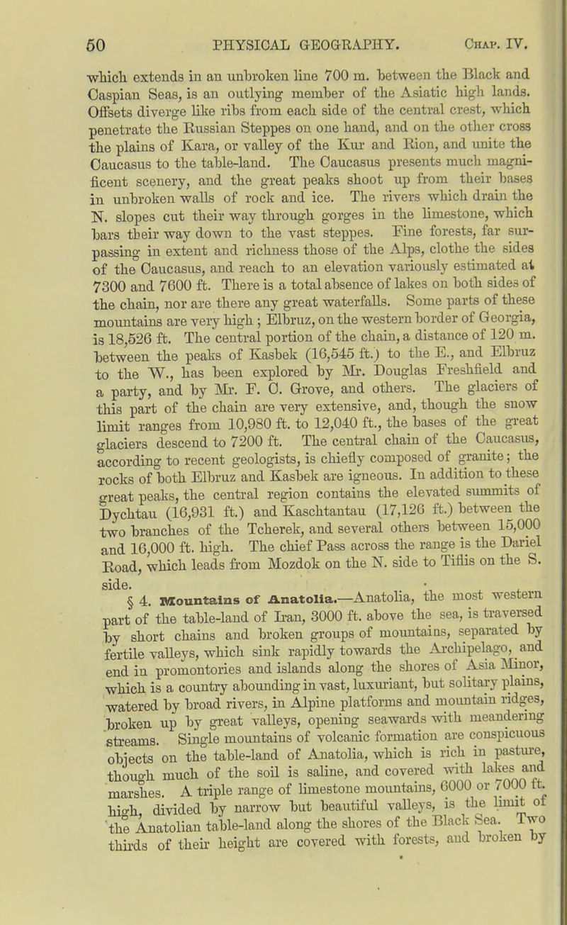 wMcli extends in an unlDi-oken line 700 m. between the Black and Caspian Seas, is an outlying member of tlie Asiatic bigli lands. Offsets diverge lilie ribs from each side of the central crest, which penetrate the Russian Steppes on one hand, and on the other cross the plains of Kara, or valley of the Kur and liion, and unite the Caucasus to the table-land. The Caucasus presents much magni- ficent scenery, and the great peaks shoot up from their bases in unbroken walls of rock and ice. The rivers which drain the N. slopes cut their way through gorges in the limestone, which bars their way down to the vast steppes. Fine forests, far sur- passing in extent and richness those of the Alps, clothe the sides of the Caucasus, and reach to an elevation variously estimated at 7300 and 7600 ft. There is a total absence of lakes on both sides of the chain, nor are there any great waterfalls. Some parts of these mountains are very high; Elbruz, on the western border of Georgia, is 18,526 ft. The central portion of the chain, a distance of 120 m. between the peaks of Kasbek (16,545 ft.) to the E., and Elbruz to the W., has been explored by IMr. Douglas Freshfield and a party, and by m. F. C. Grove, and others. The glaciers of this part of the chain are very extensive, and, though the snow limit ranges from 10,980 ft. to 12,040 ft., the bases of the great glaciers descend to 7200 ft. The central chain of the Caucasus, according to recent geologists, is chiefly composed of granite; the rocks of both Elbruz and Kasbek are igneous. In addition to these great peaks, the central region contains the elevated siunmits of Dychtau (16,931 ft.) and Kaschtantau (17,126 ft.) between the two branches of the Tcherek, and several others between 15,000 and 16,000 ft. high. The chief Pass across the range is the Dariel Eoad, which leads from Mozdok on the N. side to Tiflis on the S. side. • ^ , § 4. laountains of Anatolia.—Anatolia, the most western part of the table-land of Iran, 3000 ft. above the sea, is travei-sed by short chains and broken groups of moimtaias, separated by fertUe valleys, which sink rapidly towards the Ai-chipelago, _ and end in promontories and islands along the shores of Asia Minor, which is a country abounding in vast, luxm-iant, but solitary plains, watered by broad rivers, in Alpine platforms and moimtaiu ridges, broken up by great valleys, opening seawards with meandermg streams. Single mountains of volcanic formation are conspicuous obiects on the table-land of Anatolia, which is rich in pasture, though much of the soil is saline, and covered with lakes and marshes. A triple range of limestone mountains, 6000 or /OOO tt. hi'o-h divided by narrow but beautiful valleys, is the limit of 'the Anatolian table-land along the shores of the Black Sea. Two thirds of their height are covered with forests, and broken by