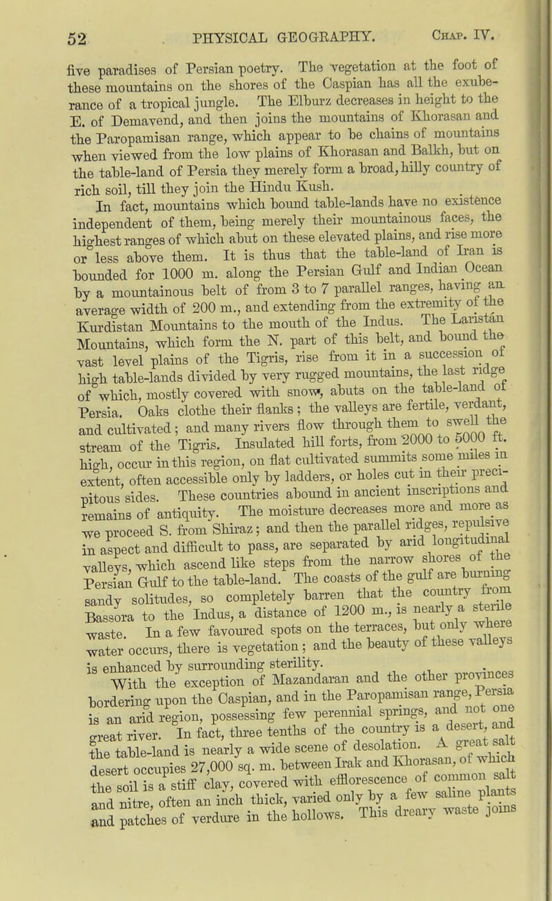 five paradises of Persian poetry. The vegetation at the foot of these mountains on the shores of the Caspian has all the exube- rance of a tropical jungle. The Elburz decreases in height to the E. of Demavend, and then joins the mountains of Khorasan and the Paropamisan range, which appear to he chains of mountains when viewed from the low plains of Khorasan and Balkh, hut on the tahle-land of Persia they merely form a broad, hiUy comitry of rich soil, till they join the Hindu Kush. In fact, mountains which boimd table-lands have no existence independent of them, being merely their mountainous faces, the highest ranges of which abut on these elevated plains, and rise more or less above them. It is thus that the table-land of Iran is boimded for 1000 m. along the Persian Gulf and Indian Ocean by a mountainous belt of from 3 to 7 parallel ranges, having an. average width of 200 m., and extending from the extremity of the Kurdistan Mountains to the mouth of the Indus. The Lanstan Mountains, which form the N. part of this belt, and boxmd the vast level plains of the Tigris, rise from it in a succession oi high table-lands divided by very rugged moimtams, the last ridge of which, mostly covered with sno^, abuts on the table-land ot Persia. Oaks clothe their flanks ; the vaUeys are fertile, verdant, and cultivated; and many rivers flow through them to swell the stream of the Tigris. Insulated hiU forts, fi-om 2000 to 5000 ft. hiih, occm- in this region, on flat cultivated summits some miles in extent, often accessible only by ladders, or holes cut m their preci- mtous sides. These countries abound in ancient inscriptions and Remains of antiquity. The moisture decreases more and more as v.e proceed S. from Shii-az; and then the parallel ridges, rejMsive in aspect and difficult to pass, are separated by and longitudinal vaUevs which ascend like steps from the narrow shores ot the PersS Gulf to the table-land. The coasts of the gulf are bm-nmg Ldy solitudes, so completely ban-en that the country to Bassora to the Indus, a distance of 1200 m., is nearly a steiile waste In a few favoui-ed spots on the terraces, but only where rfer occurs, there is vegetation; and the beauty of these vaUeys is enhanced by surroimding sterility. With the exception of Mazandaran and the other pro;nnces bordering upon the Caspian, and in the Paropamisan range, Persia is an arid region, possessing few perennial springs, and not one lat river. In fact, three tenths of the coimtry is a desert and the teMe-land is nearly a wide scene of desolation. A great salt lesert occlies 27,000 sq. m. between Ii-ak and Khomsan, of which trso^TLm clay, cLred with efflorescence of connnon^^^ and nitre often an inch thick, varied only by a few sahne plants ^^d paSes of verdure in the hollows. This dreary waste joins