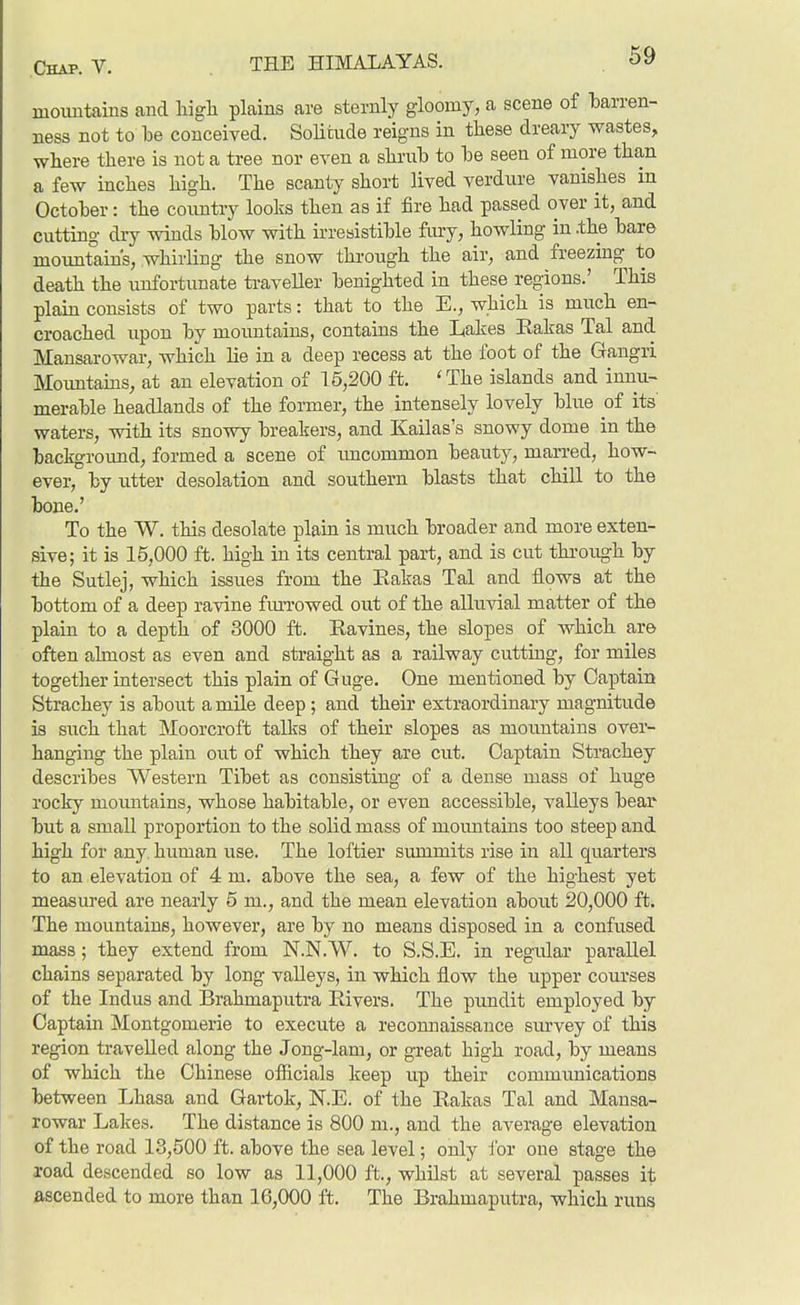 mountains and liigli plains are sternly gloomy, a scene of barren- ness not to be conceived. SoUtude reigns in these dreary wastes, where there is not a tree nor even a shrub to be seen of more than a few inches high. The scanty short lived verdure vanishes in October: the coimtry looks then as if fire had passed over it, and cutting diy winds blow with irresistible fiu-y, howling in .the bare mountain's, whirling the snow through the air, and freezing to death the unfortunate traveller benighted in these regions.' This plain consists of two parts: that to the E., which is much en- croached upon by mountains, contains the Lakes Eakas Tal and Mansarowar, which lie in a deep recess at the foot of the Gangri Moimtams, at an elevation of 15,200 ft. 'The islands and innu- merable headlands of the former, the intensely lovely blue of its' waters, with its snowy breakers, and Kailas's snowy dome in the background, formed a scene of imcommon beauty, marred, how- ever, by utter desolation and southern blasts that chill to the bone.' To the TV. this desolate plain is much broader and more exten- sive; it is 15,000 ft. high in its central part, and is cut thi-ough by the Sutlej, which issues from the Kakas Tal and flows at the bottom of a deep ravine fmTowed out of the alluvial matter of the plain to a depth of 3000 ft. Ravines, the slopes of which are often almost as even and straight as a railway cutting, for miles together intersect this plain of Guge. One mentioned by Captain Strachey is about a mile deep; and their extraordinary magnitude is such that Moorcroft talks of theu' slopes as mountains over- hanging the plain out of which they are cut. Captain Strachey describes Western Tibet as consisting of a dense mass of huge rocky momitains, whose habitable, or even accessible, valleys bear but a small proportion to the solid mass of mountains too steep and high for any. human use. The loftier summits rise in all quarters to an elevation of 4 m. above the sea, a few of the highest yet measured are nearly 5 m., and the mean elevation about 20,000 ft. The mountains, however, are by no means disposed in a confused mass; they extend from N.N.W. to S.S.E. in regular parallel chains separated by long valleys, in which flow the upper courses of the Indus and Brahmaputra Rivers. The pundit employed by Captain Montgomerie to execute a recomiaissance survey of this region travelled along the Jong-lam, or great high road, by means of which the Chinese ofiicials keep up their communications between Lhasa and Gartok, N.E. of the Rakas Tal and Mansa- rowar Lakes. The distance is 800 m., and the average elevation of the road 13,500 ft. above the sea level; only Jbr one stage the road descended so low as 11,000 ft., whilst at several passes it ascended to more than 16,000 ft. The Brahmaputra, which runs
