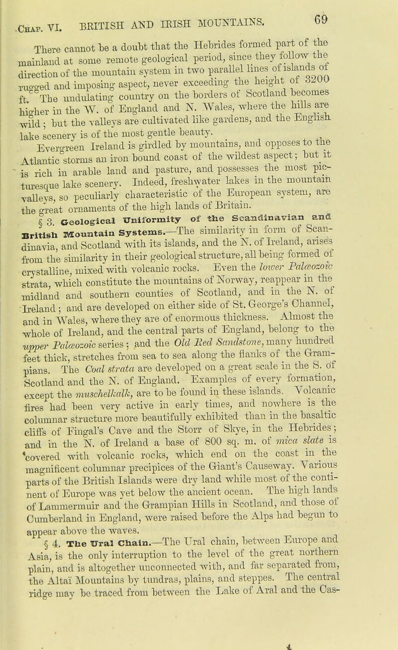 There cannot he a doubt that the Ilehrides formed part of the mainland at some remote geological period since they ^ol o^Y the direction of the mountain system in two parallel hnes of ^^^^^^^^ nio'o-ed and imposing- aspect, never exceeding the height ot 62m ft The rmdidating country on the borders of Scotland becomes hi'o-her in the AV. of England and N. Wales, where the hills are wild; but the valleys are cultivated like gardens, and the EnglisJi lake scenery is of the most gentle beauty. Evero-reen Ireland is girdled by mountains, and opposes to the Atlantic°storms an iron bound coast of the wildest aspect; but it ' is rich in arable land and pasture, and possesses the most pic~ tm-esciue lake scenery. Indeed, freshwater lakes in the mountain vaUeys, so peculiarly characteristic of the European system, are the great ornaments of the high lands of Britain. § 3 Geological Uniformity of the Scandinavian anffl Britisii iVlountain Systems.—The similarity in form of Scan- dinavia, and Scotland with its islands, and the N. of Ireland, arises fi-om the similarity in their geological structure, aU being formed of crystalline, mixed with volcanic rocks. Even the Imver Paltsozoic strata, which constitute the mountains of Norway, reappear in the midland and southern coimties of Scotland, and in the N. of Ireland ; and are developed on either side of St. George's Channel, and in AVales, where they are of enormous thiclmess. Almost the whole of Ireland, and the central parts of England, belong to the upper Falceozoie series : and the Old lied Sandstone, many hundred feet thick, stretches from sea to sea along the flanks of the Gram- pians. The Coed strata are developed on a great scale in the S. of Scotland and the N. of England. Examples of every formation, except the muschelhalk, are to be found in these islands. Volcanic fires had been very active in early times, and nowhere is the columnar structure more beautifully exhibited than in the basaltic cliffs of Fingal's Cave and the Storr of Skye, in the Hebrides; and in the IST. of Ireland a base of 800 sq. m. of mica slate is 'covered with volcanic rocks, which end on the coast in the magnificent columnar precipices of the Giant's Causeway. Various parts of the British Islands were dry land while most of the conti- nent of Em-ope was yet below the ancient ocean. The high lands of Lammermuir and the Grampian Hills in Scotland, and those of Cumberland in England, were raised before the Alps had begun to appear above the waves. § 4. Tbe Ural Chain.—The Ural chain, betAveeu Europe and Asia, is the only interruption to the level of the great northern plain, and is altogether unconnected with, and far separated from, the Altai Mountains by tundras, i^lains, and steppes. The central ridge may be traced from between the Lake of Aral and the Cas- 1