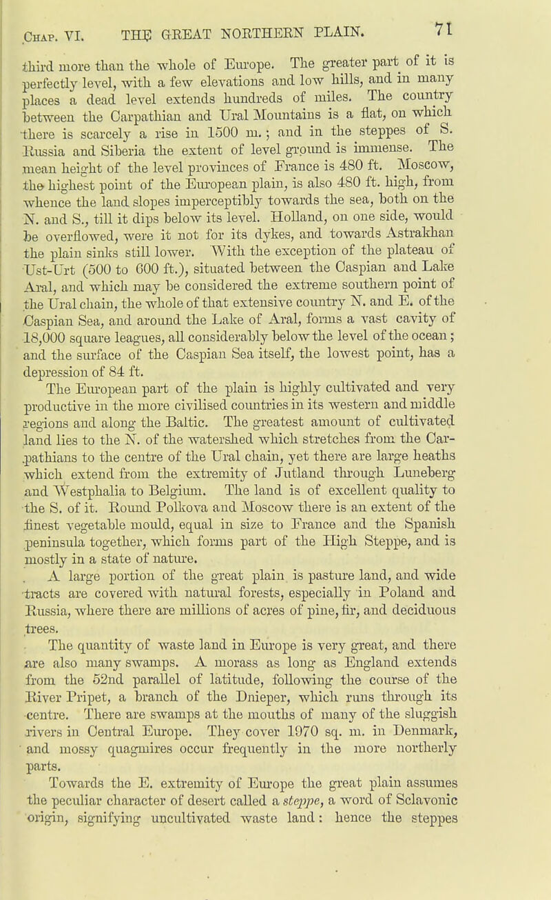 third more than the whole of Em-ope. The greater part of it is perfeetiy level, with a few elevations and low hills, and in many places a dead level extends hundreds of miles. The country between the Carpathian and Ural Mountains is a flat, on which there is scarcely a rise in 1500 m.; and in the steppes of S. Eussia and Siberia the extent of level ground is iniiuense. The mean height of the level provinces of France is 480 ft. Moscow, the highest point of the Em-opean plain, is also 480 ft. high, from whence the laud slopes imperceptibly towards the sea, both on the N. and S., till it dips below its level. Holland, on one side, would be overflowed, were it not for its dykes, and towards Astraldian the plain sinks still lower. With the exception of the plateau of •TJst-Urt (500 to 600 ft.), situated between the Caspian and Lake Aral, and which may be considered the extreme southern point of the Ural chain, the whole of that extensive country N. and E. of the baspian Sea, and around the Lake of Aral, forms a vast cavity of 18,000 square leagues, all considerably below the level of the ocean; and the surface of the Caspian Sea itself, the lowest point, has a depression of 84 ft. The Em-opean part of the plain is highly cultivated and very productive in the more civilised countries in its western and middle i-egions and along the Baltic. The greatest amount of cultivated land lies to the N. of the watershed which stretches from the Oar- .pathians to the centre of the Ural chain, yet there are large heaths which extend from the extremity of Jutland through Luneberg and Westphalia to Belgiiun. The land is of excellent quality to •the S. of it. Eoimd Polkova and Moscow there is an extent of the finest vegetable mould, equal in size to France and the Spanish peninsula together, which forms part of the High Steppe, and is mostly in a state of natm-e. A large portion of the great plain is pasture land, and wide tracts are covered with natural forests, especially in Poland and Russia, where there are millions of acres of pine, lii', and deciduous trees. The quantity of waste land in Europe is very great, and there fire also many swamps. A morass as long as England extends from the 52nd parallel of latitude, follovnng the course of the Pdver Pripet, a branch of the Dnieper, which runs through its ■centre. There are swamps at the mouths of many of the sluggish i-ivers in Central Europe. They cover 1970 sq. m. in Denmark, and mossy quagmires occur frequently in the more northerly parts. Towards the E. extremity of Em-ope the great plain assumes the peculiar character of desert called a steppe, a word of Sclavonic origin, signifying uncultivated waste land: hence the steppes