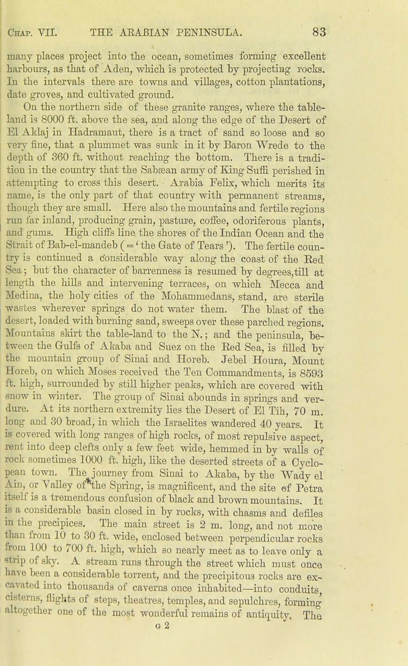 many places project into tlie ocean, sometimes forming excellent I liai'boiu's, as that of Aden, wHch is protected by projecting rocks. I In the intervals there are towns and villages, cotton plantations, I date groves, and cultivated groimd. I On the northern side of these granite ranges, where the table- I land is 8000 ft. above the sea, and along the edge of the Desert of ' El Aklaj in Hadramaut, there is a tract of sand so loose and so ; very fine, that a plummet was sunk in it by Baron Wrede to the I depth of 360 ft. without reaching the bottom. There is a tradi- i tion in the countiy that the Sabssan army of Bang Suffi perished in attempting to cross this desert. Arabia Felix, which merits its ; name, is the only part of that country with permanent streams, though they are small. Here also the mountains and fertile regions [ run far inland, producing grain, pasture, coffee, odoriferous plants, ! and giuus. High chffs line, the shores of the Indian Ocean and the Strait of Bab-el-mandeb ( =' the Gate of Tears'). The fertile coim- try is continued a considerable way along the coast of the Red Sea; but the character of barrenness is resumed by degrees,till at length the hiUs and intervening terraces, on which Mecca and Medina, the holy cities of the Mohammedans, stand, are sterile wastes wherever springs do not water them. The blast of the desert, loaded with burning sand, sweeps over these parched regions. Mountains skirt the table-land to the N.; and the peninsula, be- tween the Gulfs of Akaba and Suez on the Red Sea, is filled bv the mountain group of Sinai and Horeb. Jebel Hoiu-a, Mount Horeb, on which Moses received the Ten Commandments, is 8593 ft. high, surrounded by still higher peaks, which are covered with snow in winter. The group of Sinai abounds in springs and ver- dm-e. At its northern extremity lies the Desert of El Tih, 70 m. long and 30 broad, in which the Israelites wandered 40 years. It is covered with long ranges of high rocks, of most repulsive aspect, rent into deep clefts only a few feet wide, hemmed in by walls of rock sometimes 1000 ft. high, like the deserted streets of a Cyclo- pean town. The journey from Sinai to Akaba, by the Wady el Ain, or Yalley ofN;he Spring, is magnificent, and the site ef Petra itself is a tremendous confusion of black and brown moimtains. It is a considerable basin closed in by rocks, with chasms and defiles in the precipices. The main street is 2 m. long, and not more than from 10 to 30 ft. wide, enclosed between perpendicular rocks from 100 to 700 ft. high, which so nearly meet as to leave only a strip of slry. A stream runs through the street which must once have been a considerable torrent, and the precipitous rocks are ex- cavated into thousands of caverns once inhabited—into conduits, cisterns, flights of steps, theatres, temples, and sepulchres, forming altogether one of the most wonderful remains of antiquity. The o 2