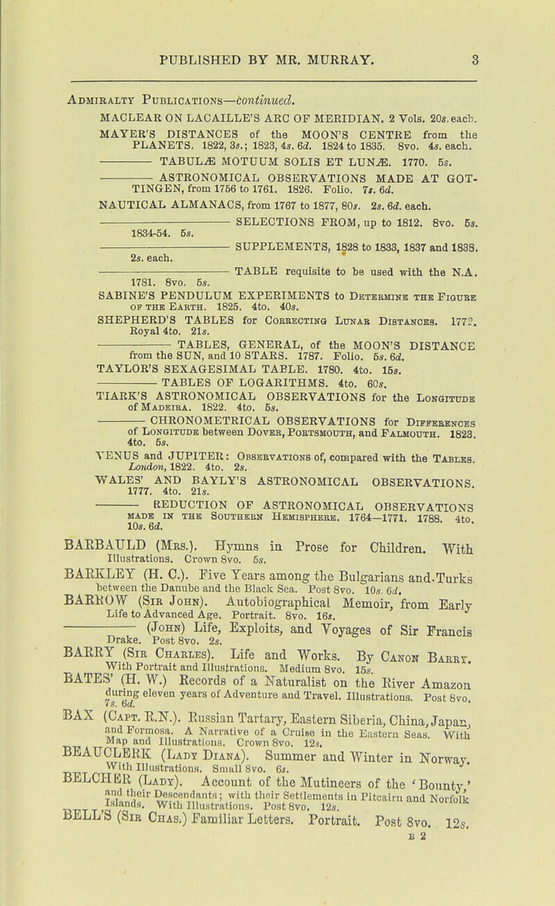 Admiralty Publications—continued. MACLEAR ON LACAILLE'S ARC OF MERIDIAN. 2 Vols. 20s.each. MAYER'S DISTANCES of the MOON'S CENTRE from the PLANETS. 1822, 3ii.; 1823, 4s. 6(i. 1824 to 1835. 8vo. 4i. each. TABULA MOTUUM SOLIS ET LUN^. 1770. 5s. 2s. each, ASTRONOMICAL OBSERVATIONS MADE AT GOT- TINGEN, from 1756 to 1761. 1826. Folio. 7t. 6d. NAUTICAL ALMANACS, from 1767 to 1877, 80^. 2s. 6d. each. SELECTIONS FROM, up to 1812. Bvo. 6s. 1834-54. 5s. SUPPLEMENTS, 1828 to 1833, 1837 and 1838. TABLE requisite to be used with the N.A. 1781. 8vo. 5s. SABINE'S PENDULUM EXPERIMENTS to Detbsmink thb Figube OF THE Earth. 1825. 4to. 40s. SHEPHERD'S TABLES for COEEEOTiNa Lunae Distances. 1772. Royal 4to. 21s. TABLES, GENERAL, of the MOON'S DISTANCE from the SUN, and 10 STARS. 1787. FoUo. 5s. 6d. TAYLOR'S SEXAGESIMAL TABLE. 1780. 4to. 15s. TABLES OF LOGARITHMS. 4to. 60s. TIARK'S ASTRONOMICAL OBSERVATIONS for the Longitude of Madeira. 1822. 4to. 5s. CHRONOMETRICAL OBSERVATIONS for Diffbbenoes of Longitude between Dover, Portsmouth, and Falmouth. 1823. 4to. 5s. VENUS and JUPITER: Obseevations of, compared with the Tables. London, 1822. 4to. 2s. WALES' AND BAYLY'S ASTRONOMICAL OBSERVATIONS 1777. 4to. 21s. REDUCTION OF ASTRONOMICAL OBSERVATIONS MADE IN THB SOUTHERN HEMISPHERE. 1764—1771. 1788 4tO lOs. 6d. BARBATJLD (Mrs.). Hymns in Prose for Children. With Illustrations. Crown 8vo. 5s. BAEKLEY (H. C). Five Years among the Bulgarians and.Turks between the Danube and the Black Sea. Post 8vo. 10s. Od. BARKOW (Sir John). Autobiographical Memoir, from Early Life to Advanced Age. Portrait. 8vo. 16s. (John) Life, Exploits, and Voyages of Sir Francis Drake. Post 8vo. 2s. BAERY (Sir Charles). Life and Works. By Canon Barrc. With Portrait and Illustrations. Medium 8vo. 15s. BATES' (H. W.) Records of a Naturalist on the River Amazon 7s'^6d^ years of Adventure and Travel. Illustratdons. Post 8vo. BAX (Capt. R.N.). Russian Tartary, Eastern Siberia, China, Japan, and Formosa. A Narrative of a Cruise in the Eastern Seas. With Map and Illustrations. Crown 8vo. 12,». BEAUCLBliK (Lady Diana). Summer and Winter in Norway With Illustrations. Small 8vo. 6s. BELCHER (Lady). Account of the Mutineers of the 'Bounty ' ami their Descendants; with thnir Settlements in Pitcairn and Norfolk Inlands. With Illustrations. I'ostSvo. 12s. i>ioiioiK BELL S (Sir Chas.) Familiar Letters. Portrait. Post 8vo. 12s. B 2