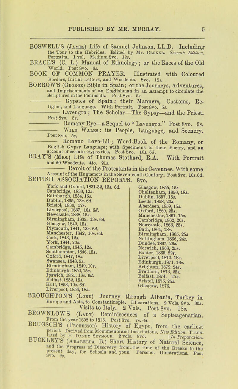 BOSWELL'S (James) Life of Samuel Johnson, LL.D. Including the Tour to the Hebrides. Edited by Mr. Cbokeb. Seventh Edition. Portraits. 1 vol. Medium 8vo. 12s, BRACE'S (C. L.) Manual of Ethnology; or the Races of the Old World. Post 8vo. Qs. BOOK OF COMMON PRAYER. Illustrated with Coloured Borders, Initial Letters, and Woodcuts. 8vo. 18s. BORROWS (George) Bible in Spain; or the Journeys, Adventures, and Imprisonments of an Englishman in an Attempt to circulate the Scriptures in the Peninsula. PostSvo. bs. Gypsies of Spain; their Manners, Customs, Re- ligion, and Langpiage. With Portrait. Post 8vo. 5s. • Lavengro ; The Scholar—The Gypsy—and the Priest. Post 8vo. 5s. Romany Rye—a Sequel to  Lavengro. PostSvo. 5s. Wild Wales : its People, Language, and Scenery. PostSvo.- 5s. Romano Lavo-Lil; Word-Book of the Romany, or English Gypsy Language; with Specimens of their Poetry, and an account of certain G-ypsyries. Post 8vo. lOs. Gd. BRAY'S (Mrs.) Life of Thomas Stothard, R.A. With Portrait and 60 Woodcuts. 4to. 21s. Revolt of the Protestants in the Cevennes. With some Account of the Huguenots in the Seventeenth Century. Post 8vo. VdsM, BRITISH ASSOCIATION REPORTS. 8vo, York and Oxford, 1831-32,13s. 6i. Cambridge, 1833,12s. Edinburgh, 1834,16s. Dublin, 1835, 13s. 6d. Bristol^ 1836, 12s. Liverpool, 1837. 16s. 6</. Newcastle, 1838i 15s. Birmingham, 1839, 13s. 6<i. Glasgow, 1840,15s. Plymouth, 1841, 13s. Qd. Manchester, 1842, 10s. 6i. Cork, 1843, 12s. York, 1844, 20s. Cambridge, 1845,12s. Southampton, 1846,15s. Oxford, 1847,18s. Swansea, 1848,9s. Birmingham, 1849,10s. Edinburgh, 1850,15s. Ipswich, 1851, 16s. 6d. Belfast, 1852,15s. Hull, 1853,10s. 6rf. Glasgow, 1855,15s. Cheltenham, 1866,18*. Dublin, 1857,15s. Leeds, 1858, 20s. Aberdeen, 1859,15s, Oxford, 1860, 25s. Manchester, 1861,15», Cambridge, 1862, 20s. Newcastle, 1863, 26s, Bath, 1864, 18s. Birmingham, 1865, 254 Nottingham, 1866, 24s, Dundee, 1867, 26s. Norwich, 1868, 25s, Exeter, 1869, 22s. Liverpool, 1870,18s. Edinburgh, 1871,16s. Brighton, 1872. 24s. Bradford, 1873, 25s. Belfast, 1874. 25s. Bristol, 1875, 25s. Glasgow, 1876. Liverpool, 1854,18s. BROUGHTON'S (Lord) Journey through Albania, Turkey in Europe and Asia, to Constantinople. Illustrations. 2 Vols. 8vo. 30s. Visits to Italy. 2 Vols. Post 8vo. 18s. BROWNLOWS (Lady) Reminiscences of a Septuagenarian. Prom the year 1802 to 1815, PostSvo. 7s. Qd. BRUGSCH'S (Professor) History of Egypt, from the earliest period. Derived from Monuments and Inscriptions. New Edition. Trans- RTTriTTT 4v,o^/I-^'^^■^ [In Preparation. BUCKLEY'S (Arabella B.) Short History of Natural Science, and the Progress of Discovery from.the time of the Greeks to the Svo^^'bs yoi Persons. Illustrations. Post