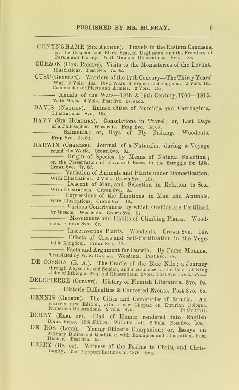 CUN YNGHAME (Sir Akthue). Travels in the Eastern Caucasus, on ilie Caspian and Black Seas, iu Dagliestan and the Frontiers of Persia and Turkey. W ith Map and Illustrations. 6vo. ISs. CUEZON (Hon. Kobeet). Visits to the Monasteries of the Levant, lllustiations. Post 8vo. 7s. 6d. CUST (General). Warriors of the ITthCentury—TheThirty Years' War. 2, Vols. 164. Civil Wars of France and-England. 2 Vols. lea. Commanders of Fleets and Armies. 2 Vols. 18s. Annals of the Wars—18th & 19th Century, 1700—1815. With Maps. 9 Vols. Post 8vo. 5s. each. DAVIS (Nathan). Kuined Cities of Numidia and Carthaginia. lUustratioLS. 8vo. 16s. DAVY (Sir Humphry). Consolations in Travel; or, Lf^st Daya of a Philosopher. Woodcuts. Fcap. 8vo. 3s. 6d. Salmonia; or. Days of Fly Pishing. Woodcuts. Fcap. 8vo. 3s. 6d. DARWIN (Charles). Journal of a Naturalist during a Voyage round the World. Crown 8vo. 9s. Origin of Species by Means of Natural Selection; or, the Preservation of Favoured Kaces in the Struggle for Life. Crown 8vo. 7t. 6d. — Variation of Animals and Plants under Domestication. With Illustrations. 2 Vols. Crown Svo. 18s. Descent of Man, and Selection in Kelation to Sex. With Illustrations. Crown Svo. 9s. Expressions of the Emotions in Man and Animals. With Illustrations. Crown Svo. 12*. Various Contrivances by which Orchids are Fertilized by Insects. Woodcuts. Crown Svo. 9s. Movements and Habits of Climbing Plants. Wood- cuts. Crown Svo. 6s. Insectivorous Plants. Woodcuts. Crown Svo. 14s. ■ Effects of Cross and Self-Fertilization iu the Vege- table Kingdom. Crown Svo. 12s. Facts and Argument for Darwin. By Fritz Muller. Translated by W. S. Dallas. Woodcuts. Post Svo. 6s. DE COSSON (E. A.). The Cradle of the Blue Nile; a Journey ■^''yssinia and Soudan, and a residence at the Court of King John of Ethiopia. Map and Illustrations. 2 vols. Post Svo. [In the Press. DELEPIERRE (Octave). History of Flemish Literature. Svo. 9s. Historic Difficulties & Contested Events. Post Svo. 6s. DENNIS (George). The Cities and Cemeteries of Etruria. An entirely new Edition, with a new Chapter on Etrurian Bologna. Numerous Illustrations, 2 vols. Svo. [In the PreiS. DERBY (Earl of), Iliad of Homer rendered into English Blank Verse. lOlh Edition. With Portrait. 2 Vols. Post Svo. 10a. DE ROS (Lord). Young Officer's Companion; or, Essays on Military Duties and Qualities: with Examples and Illustrations from History. Post Svo. 9s. DEERY (Bp. of). Witness of the Psalms to Christ and Chris- tianity, The Banipton Lectures for lfc76. Svo.