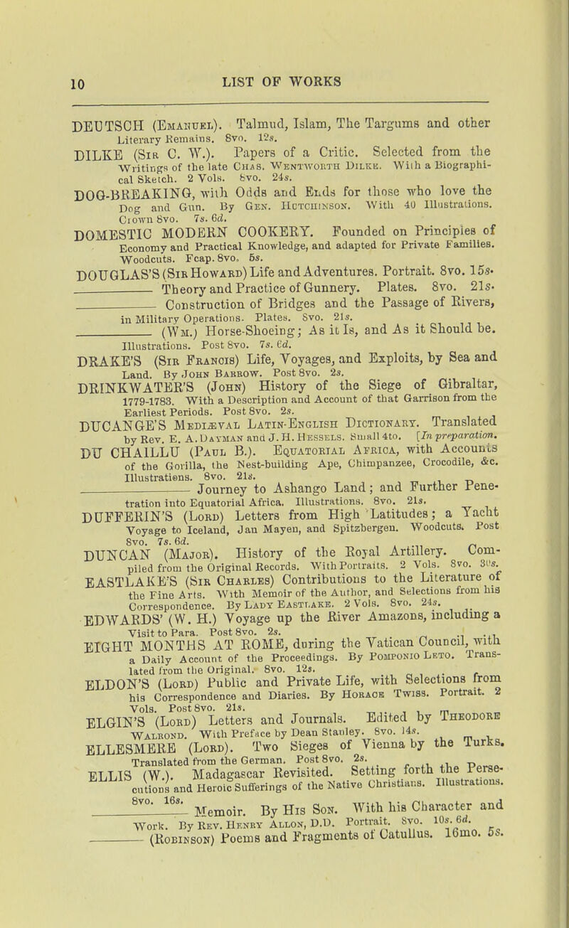 DEUTSCH (Emahtiel). Talmud, Islam, The Targums and other Literary Kemains. 8vo. 12ji, DILKE (Sir C. W.). Papers of a Critic. Selected from the Writir.gs of the late Ciias. WENTWomn Dilkb. Wiih a Biographi- cal Sketch. 2 Vols. bvo. 24s. DOG-BREAKING, wilh Odds and Ends for those who love the Dog and Gain. By Gen. IIctcuinsox. With 40 lUustraiions. CiownSvo. 7s. Gd. DOMESTIC MODEKN COOKEEY. Founded on Principles of Economy and Practical Knowledge, and adapted for Private Families. Woodcuts. Fcap. 8vo, 5s. DOUGLAS'S (SikHowakd) Life and Adventures. Portrait. 8vo. 15s. Theory and Practice of Gunnery. Plates. 8vo. 21s. , Construction of Bridges and the Passage of Elvers, in Military Operations. Plates. Svo. 21s. (Wm.; Horse-Shoeing; As it, Is, and As it Should be. IlUistration.s. Post Svo. 7s. Cd. DRAKE'S (Sir Fkanois) Life, Voyages, and Exploits, by Sea and Land. By John Barbow. Post Svo. 2s. DEINKWATEE'S (John) History of the Siege of Gibraltar, 1779-1783. With a Description and Account of that Garrison from the Earliest Periods. Post Svo. 2s. DUCANGE'S Medieval Latin-English Dictionary. Translated by Rev. E. A. Ua vman and J. H. Hessels. Small 4to. [Tn preparation. DU CHAILLU (Paul B.). Equatorial Africa, with Accounts of the Gorilla, the Nest-building Ape, Chimpanzee, Crocodile, &c. lUustratiens. Svo. 21s. , „ ii. t> . Journey to Ashango Land; and Further Pene- tration into Equatorial Africa, Illustrations. Svo. 21s. DUFFEEIN'S (Lord) Letters from High Latitudes; a Yacht Voyage to Iceland, Jan Mayen, and Spitzbergen. Woodcuts. Post Svo. 7s. ed. DUNCAN (Major). History of the Eoyal Artillery. Com- piled from the Original Records. With Portraits. 2 Vols. Svo. 3i's. EASTLAKE'S (Sir Charles) Contributions to the Literature of the Fine Arts. With Memoir of the Author, and Selections from his Correspondence. By Lady Eastt.ake. 2 Vols. Svo. 24s. EDWARDS' (W. H.) Toyage up the River Amazons, mcludmg a Visit to Para. Post Svo. 2s. _ EIGHT MONTHS AT ROME, during the Vatican Council, witn a Daily Account of the Proceedings. By Pomponio Leto. Trans- lated Irom the Original. Svo. 123. c , i- f ELDON'S (Lord) Public and Private Life, with Selections Irom his Correspondence and Diaries. By Hobaok Twiss. Portrait. 2 Vols. Post Svo. 21s. „ . , , m ELGIN'S (Lord) Letters and Journals. Edited by Theodore Wamond. With Preface by Dean Stanley. Svo. 14s. , BLLESMERE (Lord). Two Sieges of Vienna by the lurKB. Translated from the German. Post Svo. 2s. _ j. . u +i T> FJiLIS (W ). Madagascar Revisited. Setting forth the rerse- cutions and Herolf Sufferings of the Native Christians. inustrat,on.s. ^^'^ Memoir. By His Son. With his Character and Work. By Rev. Henry ALLON, D.D. Portrait. Svo. 10s. 6d (RoEiKsoN) Poems and Fragments oi Catullus. 16mo. 5s.