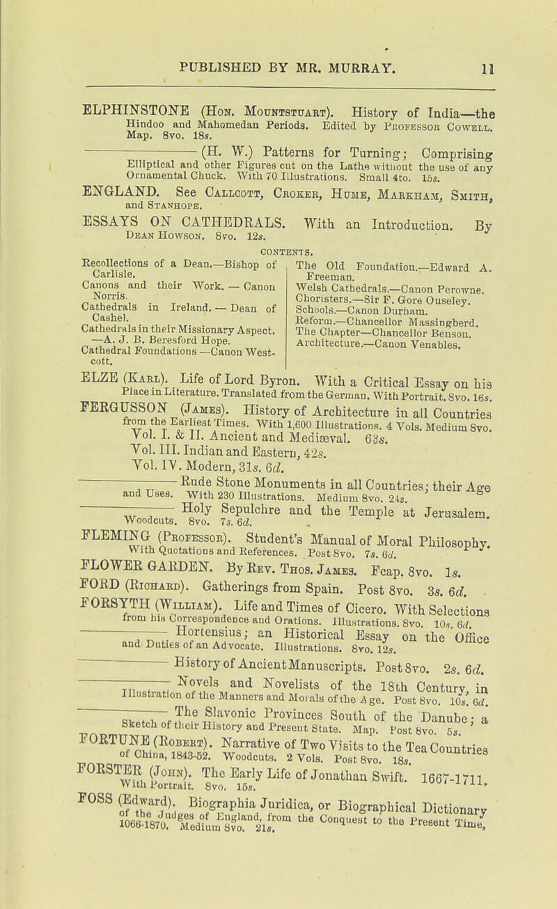 ELPHINSTONE (Hon, Movsibuvart). History of India—the Hindoo and Mahomedan Periods. Edited by Pbofbssor Cowell Map. 8vo. 18s. — (H. W.) Patterns for Turning; Comprising Elliptical and other Figures cut on the Lathe witliout the use of any Ornamental Chuck. With 70 Illustrations. Small 4to. lbs. ENGLAND. See Callcott, Ckokek, Hume, Markham, Smith- and Stanhope. ESSAYS ON CATHEDRALS. With an Introduction. By Dean Howson. 8vo. 12s. contents, Recollections of a Dean.—Bishop of , The Old Foundation.—Edward A. Freeman. Welsh Cathedrals.—Canon Perowne. Choristers.-Sir F. Gore Ouseley. Schools.—Canon Durhiim. Keforoj.—Chancellor Massing'berd. The Chapter-Chancellor Benson. Architecture.—Canon Venables, Carlisle. Canons and their Work. — Canon Norris. Cathedrals in Ireland. — Dean of Cashel. Cathedrals in their Missionary Aspect. —A. J. B. Beresford Hope. Cathedral Foundations —Canon West- cott. ELZE (Karl). Life of Lord Byron. With a Critical Essay on his Place in Literature. Translated from the German. With Portrait. 8vo, 16i, FEEGUSSON (James), History of Architecture in all Countries from the Earliest Times. With 1,600 Illustrations. 4 Vols. Medium 8vo. Vol. 1. & 11. Ancient and MediEeval, Qis. Yol. III. Indian and Eastern, 42s. Yol. IV, Modern, 31s. Qd. —- Rude Stone Monuments in all Countries; their Aee and Uses. With 230 Illustrations. Medium 8vo. 21s. Holy Sepulchre and the Temple at Jerusalem. Woodcuts. 8vo, 7s. 6d. , FLEMING (Professor). Student's Manual of Moral Philosophy With Quotations and References. PostSvo. 7s lid FLOWER GARDEN. By Rev. Thos. James. Fcap. 8vo. Is. FORD (Richard), Gatherings from Spain. Post 8vo. 3s. 6d. ■ FORSYTH (William). Life and Times of Cicero. With Selections from his correspondence and Orations. Illustrations. 8vo 10,, 6d ——Hortensms; an Historical Essay on the Office and Duties of an Advocate. Illustrations. 8vo, 125. ■ History of AncientManuscripts. PostSvo. 2s. 6d. Novels and Novelists of the 18th Century in Illustration of the Manners and Morals of the Age. Post Bvo. Ws. Od. — C>w,.^«„„^.v^, xwo, \JU, SbPf.wn f Tv'™'/^^^^' ^°^th Of the Danube: a Sketch of their History and Present State. Map. Post 8vo. 5s FORTUNE (Robert) . Narrative of Two Visits to the Tea Countries of China, 1843-52. Woodcuts. 2 Vols. PostSvo. ^^'^^S FORSTER (John). The Early Life of Jonathan Swift. 1667-1711 With Portrait. 8vo. 15s. J-iii. FOSS (Edward) Biographia Juridica, or Biographical Dictionary ?06Xl,r^Ted^!im^;jrt'ir '^^'^ ^resent S,