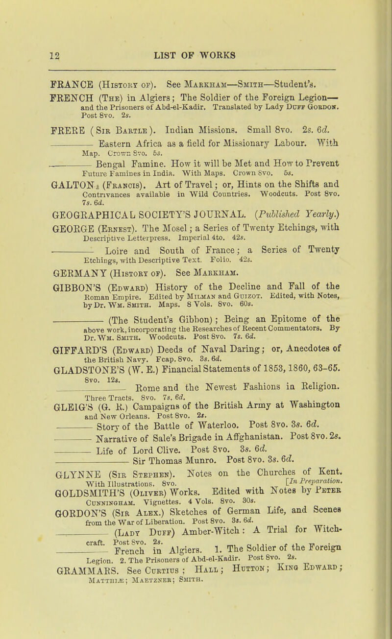 I FRANCE (HiSTOKT of). See Markham—Smith—Student's. FRENCH (The) in Algiers; The Soldier of the Foreign Legion— and the Prisoners of Abd-el-Kadir. Translated by Lady Dcfp Gobdos. Post 8vo. 2s. FREKB ( Sir Bartle ). Indian Missions. Small 8vo. 2s. 6d. Eastern Africa as a field for Missionary Labour. With Map. Crown Svo. 6s. Bengal Famine. How it will be Met and How to Preyent Future Famines in India. With Maps. Crown Svo. 6s. GALTON i! (Franois). Art of Travel; or, Hints on the Shifts and Contrivances available in Wild Countries. Woodcuts. Post Svo. 7s. 6d. GEOGRAPHICAL SOCIETY'S JOURNAL. {Published Yearly.) GEORGE (Ernest). The Mosel; a Series of Twenty Etchings, with Descriptive Letterpress. Imperial 4to. 42s. Loire and South of France; a Series of Twenty Etchings, with Descriptive Text. Folio. 42s. GERMANY (History of). See Markham. GIBBON'S (Edward) History of the Decline and Fall of the Roman Empire. Edited by Milman and GnizoT. Edited, with Notes, by Dr. Wm. Smith. Maps. 8 Vols. Svo. 60s. (The Student's Gibbon); Being an Epitome of the above work, incorporating the Researches of Recent Commentators. By Dr. Wm. Smith. Woodcuts. Post Svo. 7s. 6d. GIFFARD'S (Edward) Deeds of Naval Daring; or, Anecdotes of the British Navy. Fcap. Svo. 3s. 6d. GLADSTONE'S (W. E.) Financial Statements of 1853, 1860, 63-65. , Rome and the Newest Fashions in Religion. Three Tracts. Svo. 7s. Sd. GLEIG'S (G. R.) Campaigns of the British Army at Washington and New Orleans. Post Svo. 2i. Story of the Battle of Waterloo. Post Svo. 3s. 6d. Narrative of Sale's Brigade in AflFghanistan. Post Svo. 2«. Life of Lord Clive. Post 8vo. 35. Qd. Sir Thomas Munro. Post Svo. 3s. 6d. GLYNNB (Sir Stephen). Notes on the Churches of Kent. With Illustrations. Svo. Preparatior,. GOLDSMITH'S (Oliver) Works. Edited with Notes by Peter Cunningham. Vignettes. 4 Vols. Svo. 30s. GORDON'S (Sir Alex.) Sketches of German Life, and Scenes from the War of Liberation. Post Svo. 3s. 6d. (Ladt Duff) Amber-Witch: A Trial for Witch- craft. Po^s^^jo- ^^^^^.^^ j_ rpj^g goi^ier of the Foreign Legion. 2. The Prisoners of Abd-el-Kadir. Post Svo. 2s. GRAMMARS. See Curtius ; Hall; Hutton; King Edward; Mattih^; Maetzneb; Smith.