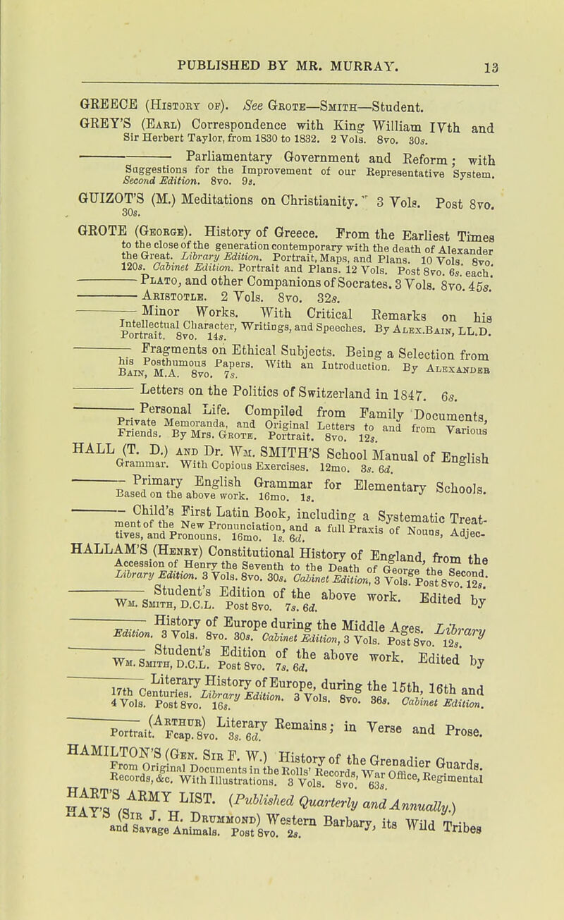 GREECE (HiSTOKT op). See Geote—Smith—Student. GREY'S (Eabl) Correspondence with King William I7th and Sir Herbert Taylor, from 1830 to 1832. 2 Vols. 8vo. 30s. Parliamentary Government and Reform; with Suggestions for the Improvement of our Representative Svstem Second Edition, 8vo. Ds. GUIZOT'S (M.) Meditations on Christianity. 3 Yols. Post 8vo. 30s. ' GROTE (George). History of Greece. Prom the Earliest Times to the close of the generation contemporary with the death of Alexander the Great. Library Edition. Portrait, Maps, and Plans. 10 Vols fivo 120s. Calinet Edition. Portrait and Plans. 12 Vols. PostSvo. 6s'each Plato, and other Companions of Socrates. 3 Vols. 8vo 455' Aristotle. 2 Yols. 8vo, 325. r-,^inor Works. With Critical Remarks on his Portrait''8^^'''''l4^^s, and Speeches. By Ax,ex.Bain, LL.D Fragments on Ethical Subjects. Being a Selection from BA^NfM.A™8''vo.''7^'- '^ ^''^''duction. By Alexakdeb Letters on the Politics of Switzerland in 1847. 6s. — Personal Life. Compiled from Family Documents ^Slnll^TS-^GKO^t. °;Slir 1*2^ '''' HALL (T. D.) AKD Dr. Wm. SMITH'S School Manual of English Grammar. With Copious Exercises. 12mo. 3s. Gd. ^^S^^^O. Primary English Grammar for Elementary Schools Eased on the above work. 16mo. Is. k^i-uoojs. Child's First Latin Book, including a Svstematic Tr^ot mentof the New Pronunciation, and a full Praxis of T^nnt Ac- tives, and Pronouns. 16mo. Is! 6r ^^J^''' HALLAM'S (Henry) Constitutional History of England, from the Accession of Henry the Seventh to the Death of George the S^ooTrt Lihrary Edition. 3 Vols. Svo. 30s. Cabinet Edition, 3 Vo^s^Post Svo 12s Student's Edition of the above work Wm. Smith, D.CL. PostSvo. 7s. Qd. ^^^^^ ?f ™*. Edited bj 4Vols. PostSvo. 16s. o vois. 8vo. 36*. Caimet Edition. Records, &c. With Illustrations. 3 Vols Svo 63s ' ^^^^ental iPuMisked Quarterly and Annually.) ^- Drtjmmond) Western Barbarv its WilH m -u and Savage Animala. Post Svo. 2s. Wild Tribes
