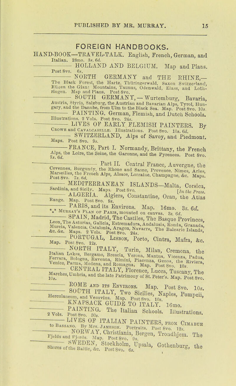 FOREIGN HANDBOOKS. HAND-BOOK—TRAVEL-TALK. English, French, German, and Italian. 18mo. 3s. 6d. HOLLAND AND BELGIUM. Map and Plans. Post 8vo. 6s. NORTH GERMANY and THE RHINE,— The Black Forest, the Hartz, Thurinfrp.i-wald, 8axoti Switzerland, Bti^eti the Gianr Mountains, Taunus, Odensrald, Elass, and Loth- ringen. Map and Plans. Post 8vo. SOUTH GERMANY, —Wurtemburg, Bavaria, Austria, Styria, Salzburg, the Austrian and Bavarian Alps, Tyrol, Hun- gary, and the Danube, from Ulm to the Black Sea. Map. Post 8vo. 10s, PAINTING. German, Flemish, and Dutch Schools. Illustrations. 2 Vols. Post 8vo. 24s. LIVES OP EARLY FLEMISH PAINTERS. By Cbowe and Cavalcaselle. Illustrations. Post 8vo. 10* SWITZERLAND, Alps of Savoy, and Piedmont. Maps. Post 8vo. 9s. FRANCE, Part L Normandy, Brittany, the French ts^ek^*''<»ie, and the Pyrenees. Post 8vo. — Part II. Central Prance, Auvergne, the Cevennes, Burgundy, the Khone and Saone, Provence Nimes Aries Pos^evf'7s'«f'^'''^ ^'P^' Chan^pague; &c'' Maps: —— MEDITERRANEAN ISLANDS-Malta, Corsica, Sardinia, and Sicily. Maps. PostSvo. [In the Press ALGERIA. Algiers, Constanline, Oran, the Atlas Range. Map. PostSvo. -—— Paris, and its Environs. Map. 16mo. 3s 6c? * Flan op Paris, mounted on canvas. 3s 6rf T7;;;r^h ' '^^^ CastHes, The Basque Provinces, Leon The Astunas, Galicia. Estremadura, Andalusia Ronda GranaZ ^ iits:='2^vrtistrvr'2r--' ^'-'B^Teir^^iS^^^^ '^^Fsi's^rSs^^' ——- north ITALY, Turin, Milan, Cremona, the Italian Lntkes, Bergamo, Brescia, Verona, Mantua Vicenza Pad„, Ferrara Bologna. Raveuna, Rimini, Piacenza Genoa thr'RiviPr«' Venice, P-™;>'^^dena and Rornagna. Map. ^os'tXo. —— CENTRAL ITALY, Florence, Lucca, Tuscany The Marches, Umbria, and the late Patrimony of St. Peter's. Map. Post 8vo o?S./'li,^?™°^s. Map. PostSvo. 105. KNAPSACK GUIDE TO ItIlY 16mo. Pott^'fo?- '''' ^^^^^^^ li'uBtrations. I'U^l^l ITALIAN PAINTERS, .kom Cimaboe ^''^^npCAV^r'.^- l'o«t'8vo.'l2s: l^nd?J!ri;^;.^S8vr%!'^^^' '''^^-^^i^-^- The