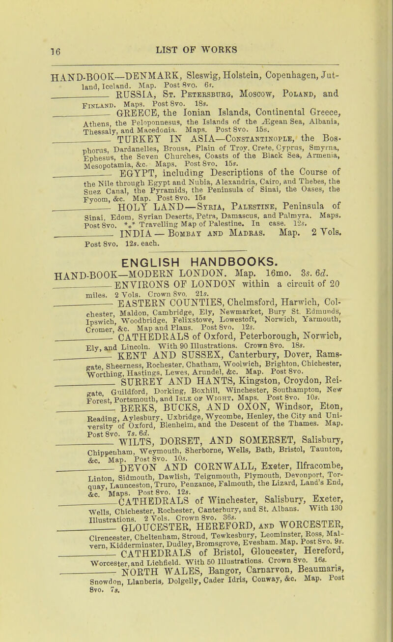 HAND-BOOK—DENMARK, Sleswig, Holstein, Copeahagen, Jut- land, Iceland. Map. Post 8vo. 6s. RUSSIA, St. Petersbttrg, Moscow, Poland, and Finland. Maps. Post 8vo. 18s. GREECE, the Ionian Islands, Continental Greece, Atliens, the Peloponnesus, the Islands of the jEgean Sea, Albania, Thessal'y, and Macedonia. Maps. PostSvo. 15s. TURKEY IN ASIA—Constantinople, the Bos- Dhorus, Dardanelles, Brousa, Plain of Troy. Crete, Cyprus, Smyrna, Ephesus, the Seven Churches, Coasts of the Black Sea, Armenia, Mesopotamia, &c. Maps. Post 8vo. 15*. EGYPT, including Descriptions of the Course of the Nile through Egypt and Nubia, Alexandria, Cairo, and Thebes, the Suez Canal, the Pyramids, the Peninsula of Sinai, the Oases, the Fyoom, &c. Map. Post 8vo. 15s HOLY LAND—Stria, Palestine, Peninsula of Sinai, Edom, Syrian Deserts, Petra, Damascus, and Palmyra. Maps. PostSvo. *«* Travelling Map of Palestine. In case. 12.s. , INDIA — Bombay and Madras. Map. 2 Vols. Post 8vo. 12s. each. ENGLISH HANDBOOKS. HAND-BOOK—MODERN LONDON. Map. 16mo. 3s, 6d. ENVIRONS OP LONDON within a circuit of 20 miles. 2 Vols. Crown 8vo. 21s. EASTERN COUNTIES, Chelmsford, Harwich, Col- chester Maldon, Cambridge, Ely, Newmarket, Bury St, Edmunds, Ipswich, Woodbridge, Felixstowe, Lowestoft, Norwich, Yarmouth, Cromer'&c. Map and Plans. PostSvo. 12s. ' CATHEDRALS of Oxford, Peterborough, Norwich, Ely and Lincoln. With 90 Illustrations. Crown 8vo. 18s. L- KENT AND SUSSEX, Canterbury, Dover, Rams- sate Sheemess, Rochester, Chatham, Woolwich, Brighton, Chichester, Worthing, Hastings, Lewes, Arundel, iStc. Map. Post 8vo. SURREY AND HANTS, Kingston, Croydon, Rei- aate Guildford, Dorking, Boxhill, Winchester, Southampton, New- Forest Portsmouth, and Isle of Wioht. Maps. Post 8vo. 10s. ' BERKS, BUCKS, AND OXON, Windsor, Eton, Reading, Aylesbury. Uxbridge, Wycombe, Henley, the City and Uni- versity of Oxford, Blenheim, and the Descent of the Thames. Map. PostSvo.^Ts^^d^^ DORSET, AND SOMERSET, Salisbury, Chippenham, Weymouth, Sherborne, Wells, Bath, Bristol, Taunton, &c. Map. PostSvo. 10s. DEVON AND CORNWALL, Exeter, Ilfracombe, Linton, Sidmouth, Dawlish, Teignmouth, Plymouth, Devonport, Tor- quay Launceston, Truro, Penzance, Falmouth, the Lizard, Land s End, &c 'Maps. PostSvo. 12s. -—CATHEDRALS of Winchester, Salisbury, Exeter, Wells Chichester, Rochester, Canterbury, and St. Albans. With 130 TlhiKtrations 2 Vols. Crown 8vo. 36s. '^'' GLOUCESTER. HEREFORD, and WORCESTER, Cirencester, Cheltenham, Stroud, Tewkesbury, Leominster Ross Mai vern, Kidderminster, Dudley,Bromsgrove, Evesham. Map. PostSvo. 9s. CATHEDRALS of Bristol, Gloucester, Hereford, Worcester, and Lichfield. With 50 Illustrations. Crown 8vo. 16s. NORTH WALES, Bangor, Carnarvon, Beaumaris, Snowdon, Llanberis, Dolgelly, Cader Idris, Conway, &c. Map. Post 8vo. 7s.