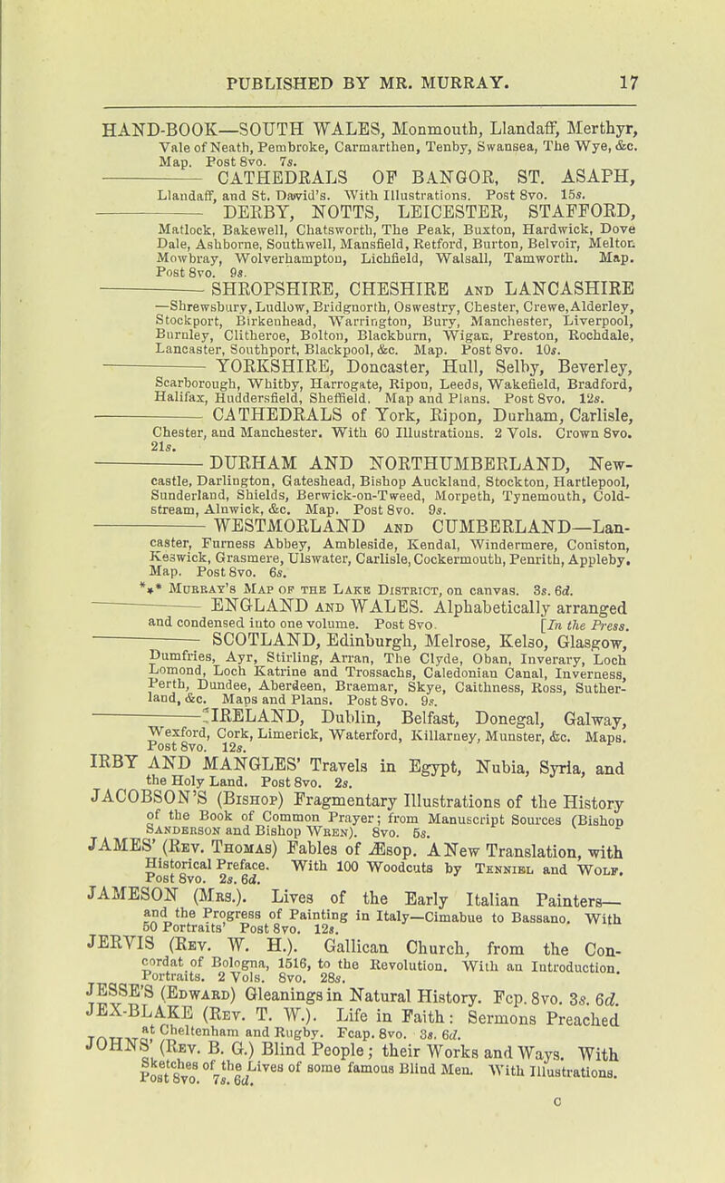 HAND-BOOK—SOUTH WALES, Monmouth, Llandaff, Merthyr, Vale of Neath, Pembroke, Carmarthen, Tenby, Swansea, The Wye, &c. Map. Post 8vo. 7s. CATHEDRALS OF BANGOR, ST. ASAPH, Llandaff, and St. Dswid's. With Illustrations. Post 8vo. 15s. DERBY, NOTTS, LEICESTER, STAFFORD, Matlock, Bakewell, Chatsworth, The Peak, Buxton, Hardwick, Dove Dale, Ashborne, Southwell, Mansfield, Ketford, Burton, Belvoir, Melton Mowbray, Wolverhampton, Lichfield, Walsall, Tamworth. Map. Post 8vo. 9s. SHROPSHIRE, CHESHIRE and LANCASHIRE —Shrewsbury, Ludlow, Bridgnorth, Oswestry, Chester, Crewe.Alderley, Stockport, Birkenhead, Warrington, Bury, Manchester, Liverpool, Burnley, Clltberoe, Bolton, Blackburn, Wigan, Preston, Koohdale, Lancaster, Southport, Blackpool, &c. Map. Post Svo. lOs. YORKSHIRE, Doncaster, Hull, Selby, Beverley, Scarborough, Whitby, Harrogate, Ripon, Leeds, Wakefield, Bradford, Halifax, Hudder.sfleld, SheflSeld. Map and Plans. Post Svo. V2s. CATHEDRALS of York, Ripon, Durham, Carlisle, Chester, and Manchester. With 60 Illustrations. 2 Vols. Crown Svo. 21s —'-—DURHAM AND NORTHUMBERLAND, New- castle, Darlington, Gateshead, Bishop Auckland, Stockton, Hartlepool, Sunderland, Shields, Berwick-on-Tweed, Morpeth, Tynemouth, Cold- stream, Alnwick, &c. Map. Post Svo. 9s. WESTMORLAND and CUMBERLAND—Lan- caster, Furness Abbey, Ambleside, Kendal, Windermere, Coniston, Keswick, Grasmere, Ulswater, Carlisle, Cockermouth, Penrith, Appleby. Map. Post Svo. 6s. *»• Murray's Map op the Lake District, on canvas. 3s. 6d. — ENGLAND and WALES. Alphabetically arranged and condensed into one volume. Post Svo. [In the Press SCOTLAND, Edinburgh, Melrose, Kelso, Glasgow, Dumfries, Ayr, Stirling, Arran, The Clyde, Oban, Inverary, Loch Lomond, Loch Katrine and Trossachs, Caledonian Canal, Inverness, Perth, Dundee, Aberdeen, Braemar, Skye, Caithness, Ross, Suther- land, &c. Mans and Plans. Post Svo. 9.'. ! IRELAND, Dublin, Belfast, Donegal, Galway, Wexford, Cork, Limerick, Waterford, Killarney, Munster, &c. Maps. Post Svo. 12s. IRBY AND MANGLES' Travels in Egypt, Nubia, Syria, and the Holy Land. Post Svo. 2s. JACOBSON'S (Bishop) Fragmentary Illustrations of the History of the Book of Common Prayer; from Manuscript Sources (Bishop Sanderson and Bishop Wren). Svo. 5s. JAMES' (Rev. Thomas) Fables of iEsop. A New Translation, with Historical Preface. With 100 Woodcuts by Thnnibl and Wolf. Post Svo. 2s. 6d. JAMESON (Mrs.). Lives of the Early Italian Painters— and the Progress of Painting in Italy—Cimabue to Bassano, With 50 Portraits' Post Svo. 12s. JERVIS (Rev. W. H.). Gallican Church, from the Con- cordat of Bologna, 1516, to the Revolution. With an Introduction Portraits. 2 Vols. Svo. 28s. JESSE'S (Edward) Gleanings in Natural History. Fcp.Svo. 3s. 6d JEX-BLAKE (Rev. T. W.). Life in Faith: Sermons Preached TATj-vra. yJj^'l'enham and Rugby. Fcap. 8vo. 3s. 6d. JOHNS (Rev. B. G.) Blind People; their Works and Ways. With Post Svo. ° Tsl'ec/''^^'' ^^ ^^^ '^'^'^^ Illustrations. c