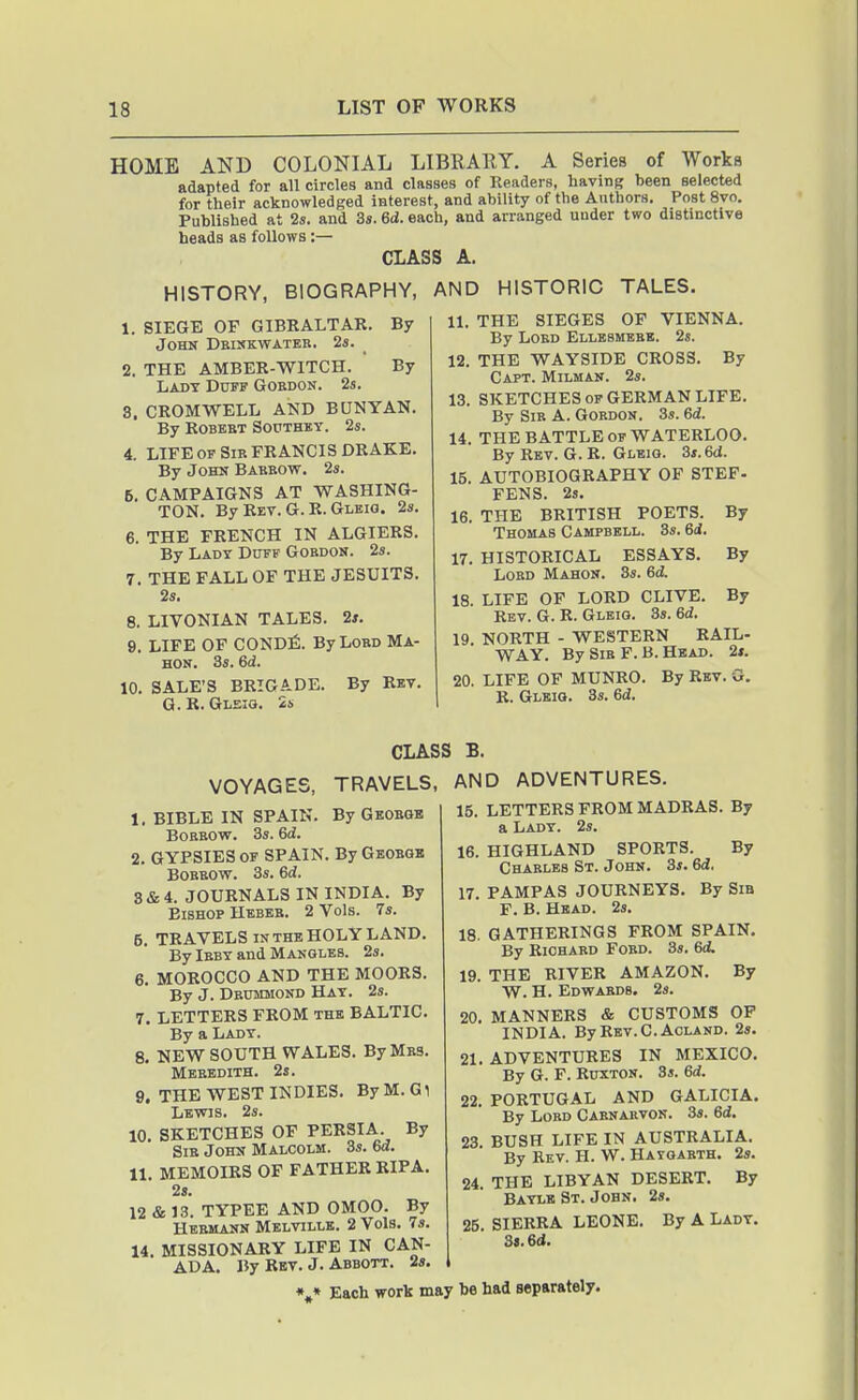 HOME AND COLONIAL LIBRARY. A Series of Works adapted for all circles and classes of Readers, having been selected for their acknowledged interest, and ability of the Authors. Post 8vo. Published at 2s. and 3s. 6d. each, and arranged under two distinctive heads as follows:— CLASS A. HISTORY, BIOGRAPHY, AND HISTORIC TALES. 1. SIEGE OP GIBRALTAR. By John Deiskwater. 2s. 2. THE AMBER-WITCH. By Lady Dotf Gordon. 2s. 3. CROMWELL AND BUNYAN. By Robert Southby. 2s. 4. LIFE of Sir FRANCIS DRAKE. By John Bakbow. 2s. 5. CAMPAIGNS AT WASHING- TON. By Ret. G. R. Gleig. 2s. 6. THE FRENCH IN ALGIERS. By Lady Dotf Gordon. 2s. 7. THE FALL OF THE JESUITS. 2s. 8. LIVONIAN TALES. 2*. 9. LIFE OF CONDfi. By Lord Ma- HON. 3s. 6d. 10. SALE'S BRIGADE. By Rev. G.R. Gleig. 2s 11. THE SIEGES OP VIENNA. By Lord Ellesmerb. 2s. 12. THE WAYSIDE CROSS. By Capt. Milman. 2s. 13. SKETCHES OF GERMAN LIFE. By Sir A. Gordon. 3s. 6d. 14. THE BATTLE OF WATERLOO. By Rev. G. R. Gleig. 3s. 6d. 15. AUTOBIOGRAPHY OF STEP- FENS. 23. 16. THE BRITISH POETS. By Thomas Campbell. 3s. 6d. 17. HISTORICAL ESSAYS. By Lord Mahon. 3s. 6d. 18. LIFE OF LORD CLIVE. By Rev. G. R. Glbig. 3s. 6d. 19. NORTH - WESTERN RAIL- WAY. By Sir F. B. Head. 2#. 20. LIFE OF MUNRO. By Rev. G. R. Gleig. 3s. 6d. CLASS B. TRAVELS, AND By George By Geobqb By VOYAGES, 1. BIBLE IN SPAIN. Borrow. 3s. 6d. 2. GYPSIES OF SPAIN Borrow. 3s. 6d. 3&4. JOURNALS IN INDIA. Bishop Heber. 2 Vols. 7s. 5. TRAVELS IN THE HOLY LAND. By Irby and Mangles. 2s. 6. MOROCCO AND THE MOORS. By J. Dbummond Hat. 2s. 7. LETTERS FROM the BALTIC. By a Lady. 8. NEW SOUTH WALES. By Mrs. Meredith. 2s. 9. THE WEST INDIES. ByM.Gl Lewis. 2s. 10. SKETCHES OP PERSIA. By Sir John Malcolm. 3s. 6a. 11. MEMOIRS OF FATHER RIPA. 2s. 12 & 13. TYPEE AND OMOO. By Hermann Melville. 2 Vols. 7s. 14. MISSIONARY LIFE IN CAN ADVENTURES. 15. LETTERS PROM MADRAS. By a Lady. 2s. 16. HIGHLAND SPORTS. By Charles St. John. 3s. 6d. 17. PAMPAS JOURNEYS. By Sib F. B. Head. 2s. 18. GATHERINGS FROM SPAIN. By Richard Ford. 3s. 6d. 19. THE RIVER AMAZON. By W. H. Edwards. 2s. 20. MANNERS & CUSTOMS OP INDIA. ByREV.C.AcLAND. 2s. 21. ADVENTURES IN MEXICO. By G. P. RuxTON. 3s. 6d. 22. PORTUGAL AND GALICIA. By Lord Carnarvon. 3s. 6d. 23. BUSH LIFE IN AUSTRALIA. By Rev. H. W. Hajoarth. 2s. 24. THE LIBYAN DESERT. By Batle St. John. 2s. 25. SIERRA LEONE. By A Lady. 3«.6d. ADA. By Rbv. J. Abbott. 2s. \* Each work may be had separately.