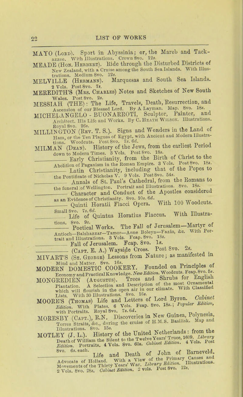 MAYO (Lobd). Sport in Abyssinia; or, the Mareb and Tack- azzee. Wiili Illustrations, Crown 8vo, 12s. MEADE (Hon. Herbert), Hide through the Disturbed Districts of New Zealand, with a Cruise among the South Sea Islands. With Illus- trations. Medium 8vo. 12s. MELVILLE (Hermann). Marquesas and South Sea Islands. 2 Vols. Post 8vo, 78. „, , - -vT c- MEREDITH'S (Mrs. Charles) Notes and Sketches of New South Wales, Post8vo, 2s. , .r^ , MESSIAH (THE): The Life, Travels, Death, Resurrection, and Ascension of'our Blessed Lord. By A Layman. Map. 8vo. 18s. MICHELANGELO - BUONARROTI, Sculptor, Fainter, and Architect. His Life and AVorks. By C. Heath Wilsox. lUustratiODS. ftoyalSvo. 26s. , ^ , • xi. t j p MILLW GTON (Rev. T. S.). Signs and Wonders in the Land of Ham, or the Ten Plagues of Egypt, with Ancient and Modern Illustra- tions.' Woodcuts. PostSvo. 7s. ed. ,, ^ -n • j MILMAN (Dean). History of the Jews, from the earliest Period down to Modern Times. 3 Vols. Post 8vo. 18s. Early Christianity, from the Birth of Christ to the Abolition of Paganism in the Roman Empire. 3 Vols. Post 8vo. ISs. Latin Christianity, including that of the Fopea to the Pontificate of Nicholas V. 9 Vols. Post 8vo. 54s. Annals of St. Paul's Cathedral, from the Romans to the funeral ;of Wellington. Portrait and Illustrations. 8vo. 18s. Character and Conduct of the Apostles considered as an Evidence of Christianity. 8vo. lOs.ed. , .„ Quinti Horatii Flacci Opera. With 100 Woodcuts. Small 8vo^ ^of^Quintus Horatius Flaccus. With Illustra- tions. 8vo. 9s. . Poetical Works. The Eall of Jerusalem—Martyr of Antioch-Balshazzar-Tamor-Anne Boleyu-Fazio, &c. With Por- trait and Illustrations. 3 Vols. Fcap. 8vo. lbs. Fall of Jerusalem. Fcap. 8vo. Is. (Capt E, a.) Wayside Cross. Post 8vo. 2s. MIVART'S (St. George) Lessons from Nature; as manifested in Mind and Matter. 8vo. 16s. „j„i.»„ „f MODERN DOMESTIC COOKERY. Founded on Principles of EconomyandPracticalKnowledge./^e«£di«i«».Woodcuts_Fcap 8vo 5^^^^ MONGREDIEN (Augustus). Trees and Shrubs for Engl^^^^ Plantation. A Selection and Descr ption «[. '°^\.?'Sra^sTfied which will flourish in the open air in our climate. With Classinea Lists. With 30 Illustrations. 8vo. 16s. , -o rnhi«M MOORE'S (Thomas) Life and Letters ^^}^^'^^^^lZuiar EdZ Edition. With Plate.. 6 Vols. Fcap. 8vo. 18s.; Fopular Edxtxov, with Portraits. Royal 8vo. 7s.6<i. MORESBY (Capt.),R.N. Discoveries in New Guine^^^^^^ Torres Straits, &c., during the cruise of H.M.S. Basilisk. J>iap Illustrations. 8vo. 15s. , j a.„„ +1,.. MOTLEY (J L ) History of the United Netherlands - from the Life and Death of John of Barneveld Advocate of Holland. With a View of the Pnmary^^^^^^^^^^^^^ Movements of the Thirty Years War. '^.f-^''f^^'J'- J^'' 2 Vols. 8vo. 28s. Cahinet Edition. 2 vols. Post 8vo. l^s.
