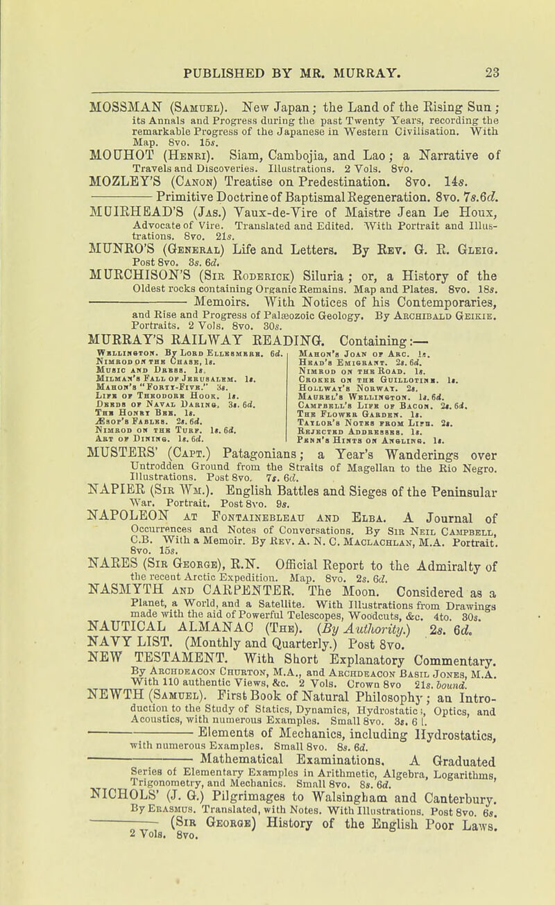 MOSSMAN (Samuel). New Japan; the Land of the Eising Sun ; its Annals and Progress during tlie past Twenty Years, recording the remarkable Progress of the Japanese in Western Civilisation. With Map. 8vo. 15s. MOCHOT (Henki). Siam, Cambojia, and Lao; a Narrative of Travels and Discoveries. Illustrations. 2 Vols. 8vo. MOZLEY'S (Canon) Treatise on Predestination. 8vo. 14s. Primitive Doctrine of Baptismal Regeneration. 8vo. 7s.6d. MDIRHBAD'S (Jas.) Vaux-de-Yire of Maistre Jean Le Houx, Advocate of Vire. Translated and Edited. With Portrait and Illus- trations. 8vo. 21s. MUNRO'S (General) Life and Letters. By Rev. G. R. GLEia. Post 8vo. 3s. 6d. MURCHISON'S (Sir Roderick) Siluria ; or, a History of the Oldest rocks containing Organic Remains. Map and Plates. 8vo. 18s. Memoirs. With Notices of his Contemporaries, and Rise and Progress of Palaeozoic Geology. By Archibald Geikie. Portraits. 2 Vols. 8vo. 30s. MURRAY'S RAILWAY READING. Containing:— WBLLineTON. Lord ELLBSMKaB, 6d. Mahoti'h Joan of Arc KlMROD Off THB CHiSB, U. Music ahd Dkbss. 1«. £liLMA?('8 Fall OP Jbbus&lhm. It. Mahow's FOEIX-FIVB. is. LiFB OF Thbooobb Hook. li. DsKDa OF Naval Uabihs, 3». 6rf. Thb Honbt Bbb. 1>. ^sof'b FABLBa. 2<. 6d. NlUBOD OH THB TUBF. It. 6d. Abt of DiNiHe. U. 6(1 Hbad's Emisbaht. 2i.6d. NiMBoo ON THB Road. \t. CbOEBB on THB GoiLLOTinB. If. HoLLWAl'S NoawAT. 2», Maubbl's Wbllimgtoh. U.Sd. Campbbll's Lifb of Bacon. ii.6i. Thb Flowbb Gabdbh. 1<. Tailob'8 Notks fbom Lifb. 2<. Rbjbctbd Addbbsbbs. It. Fbnk'b Hints oh ANSLina. 1<. MUSTERS' (Capt.) Patagonians; a Year's Wanderings over Untrodden Ground from the Straits of Magellan to the Rio Negro. Illustrations. Post 8vo. 7s. Gd. NAPIER (Sir Wm.). English Battles and Sieges of the Peninsular War. Portrait. PostSvo. 9s. NAPOLEON AT FoNTAiNEBLEAu AND Elba. A Joumal of Occurrences and Notes of Conversations. By Sir Neil Campbell, C.B. With a Memoir. By Rev. A.N. C.Maolachlan,M.A. Portrait. 8vo. 15s. NARES (Sir George), R.N. Official Report to the Admiralty of the recent Arctic Expedition. Alap. 8vo. 2s. 6d. NASMYTH AND CARPENTER. The Moon. Considered as a Planet, a World, and a Satellite. With Illustrations from Drawings made with the aid of Powerful Telescopes, Woodcuts, &o. 4to. 30s. NAUTICAL ALMANAC (The). {By Authority.) 2«. 6d. NAVY LIST. (Monthly and Quarterly.) PostSvo. NEW TESTAMENT. With Short Explanatory Commentary, By Archdeacon CnuRTON, M.A., and Archdeacon Basil Jones, M.A. With 110 authentic Views, &c. 2 Vols. Crown 8vo iU.bound NEWTH (Samuel). First Book of Natural Philosophy; an Intro- duction to the Study of Statics, Dynamics, Hydrostatic s. Optics, and Acoustics, with numerous Examples. Small 8vo. 3j. 6 1. Elements of Mechanics, including Hydrostatics, with numerous Examples. Small 8vo. 8s. 6d. Mathematical Examinations. A Graduated  - —**MMf ullrfMU^ -t ». >J( A UfVlUOlUCU. Series of Elementary Examples in Arithmetic, Algebra, Logarithms Trigonometry, and Mechanics. Small 8vo. 8s. 6d. ' NICHOLS' (J. G.) Pilgrimages to Walsingham and Canterbury. By Erasmus. Translated, with Notes. With Illustrations. PostSvo. 6s. (Sir George) History of the English Poor Laws! 2 Vols. 8vo.