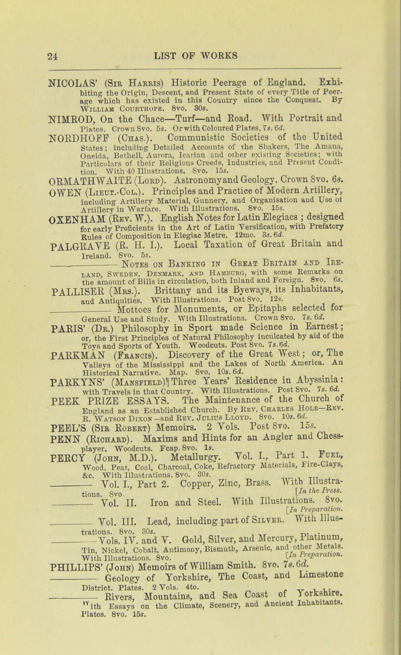 NICOLAS' (Sir Harris) Historic Peerage of England. Exhi- biting the Origin, Descent, and Present State of every Title of Peer- age wliich has existed in this Country since the Conquest. By William Courthope. 8vo. SOs. NIMROD, On the Chace—Turf—and Eoad. With Portrait and Plates. Crown 8vo. 5s. Or with Coloured Plates, 7*. 6(i. NORDHOFE (Chas.). Communistic Societies of the United States; including Detailed Accounts of the Shakers, The Amana, Oneida, Bethell, Aurora, Icarian and other exisiing Societies; with Particulars of their Keligious Creeds, Industries, and Present Condi- tion. With 40 Illustrations. Svo. 15*. ORMATHWAITE (Lord). Astronomyand Geology. Crown Svo. 6s. OWEN (LiEUT.-CoL.). Principles and Practice of Modern Artillery, including Artillery Material, Gunnery, and Organisation and Use of Artillery in Warfare. With Illustrations. Svo. 15s. OXENHA M (Rev. W.). English Notes for Latin Elegiacs ; designed for early Proficients in the Art of Latin Versification, with Prefatory Rules of Composition in Elegiac Metre. 12mo. 3s. 6d. PALGRAVE (R. H. I.). Local Taxation of Great Britain and Ireland. Svo. 5s. Notes on Banking in Great Britain and Ire- land, Sweden, Denmark, and Hamburg, with some Remarks on the amount of Bills in circulation, both Inland and Foreign. Svo. 6s. PALLISER (Mrs.), Brittany and its Byeways, its Inhabitants, and Antiquities. With Illustrations. Post Svo. 12s. Mottoes for Monuments, or Epitaphs selected for General Use and Study. With Illustrations. Crown Svo. 7j. 6d. PARIS' (Dr.) Philosophy in Sport made Science in Earnest; or, the First Principles of Natural Philosophy inculcated by aid of the Toys and Sports of Youth. Woodcuts. Post Svo. 7s. 6d. PARKMAN (Francis). Discovery of the Great West; or, The Valleys of the Mississippi and the Lakes of North America. An Historical Narrative. Map. Svo. IDs. 6d. PARKYNS' (Mansfield)? Three Years' Residence in Abyssmia: with Travels in that Country. With Illustrations. Post Svo. 7s. 6d. PEEK PRIZE ESSAYS, The Maintenance of the Church of England as an Established Church. By Rev. Charles Hole—Ret, R. Watson Dixon -and Rev. Julius Lloyd. Svo. 10s. 6rf. PEEL'S (Sir Robert) Memoirs. 2 Vols, Post 8vo. 15s. PENN (Richard). Maxims and Hints for an Angler and Chess- player, Woodcuts. Fcap. Svo. Is. PERCY (John, M.D.). Metallurgy. Vol. I., Part 1. iuEL, Wood. Pear, Coal, Charcoal, Coke, Refractory Materials, Fire-Clays, &c. With Illustrations. Svo. SOs. . Vol. I., Part 2. Copper, Zinc, Brass. With Illustra- tions. Svo. _ [In the Press. Yol. II. Iron and Steel, With Illustrations. Svo. [/n Preparation. . Vol, in. Lead, including part of Silver. With Illus- trations. Svo. SOs. . Vols. IV. and V, Gold, Silver, and Mercury, Platinum, Tin, Nickel, Cobalt, Antimony, Bismuth, Arsenic, and other Me als. With Illustilations. Svo. [Jn Preparatxon. PHILLIPS' (John) Memoirs of William Smith, Svo. Is.bd. Geology of Yorkshire, The Coast, and Limestone District. Plates. 2 Vols. 4to. r -o- v i,- « Rivers, Mountains, and Sea Coast of Yorkshire. '^ith Essays on the Climate, Scenery, and Ancient luhabitents, Plates. Svo. IBs.