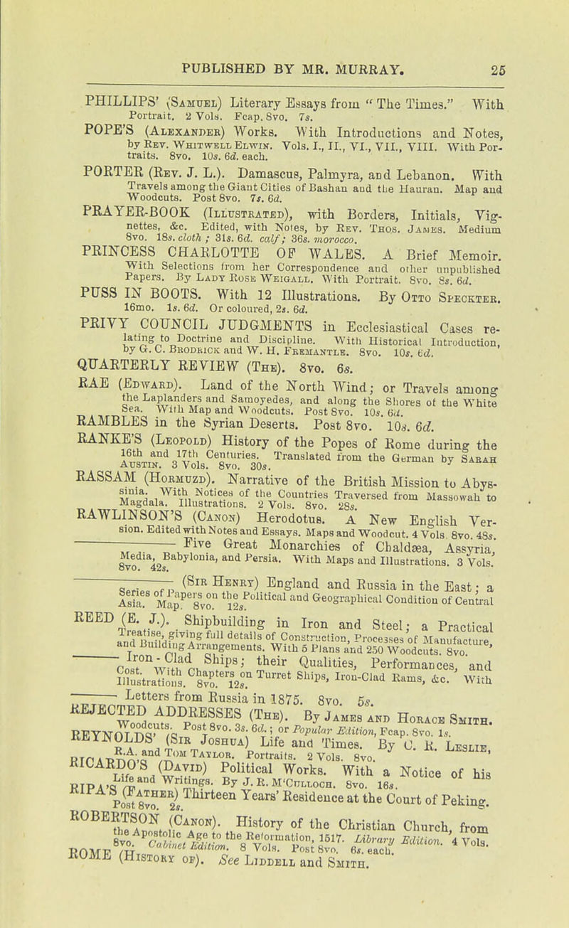 PHILLIPS' (Samuel) Literary Essays from  The Times. With Portrait, ii Vols. Fcap. 8vo. 7^. POPE'S (Alexakdek) Works. With Introductions and Notes, by Rev. Whitwbll Elwijt. Vols. I., II., VI., VII., VIII. With Por- traits. 8vo. 10«. 6d. each. PORTER (Rev. J. L.). Damascus, Palmyra, and Lebanon. With Travels among the Giant Cities ofBashau aud the llauran. Map aud Woodcuts. Post 8vo. 7s. 6d. PRAYER-BOOK (Illustkated), with Borders, Initials, Vig- nettes, &c. Edited, with Notes, by Rev. Thos. James. Medium 8vo. 18s. cloth; 3ls. Sd. calf; 36s. morocco. PRINCESS CHARLOTTE OF WALES. A Brief Memoir. With Selections from her Correspondence and other unpublished Papers. By Ladt Rose Weigall. With Portrait. 8vo. Ss. 6d. PUSS IN BOOTS. With 12 Illustrations. By Otto Specktek. 16mo. Is. 6d. Or coloured, 2s. 6d. PRIVY COUNCIL JUDGMENTS in Ecclesiastical Cases re- lating to Doctrine and Discipline. With Historical Introduction, by &. C. Brodriciv aud W. H. Fremantle. 8vo. 10^ fcd QUARTERLY REVIEW (The). 8vo. 6s. RAE (Edwakd). Land of the North Wind; or Travels among the Laplanders and Samoyedes, and along the Sliores of the White Sea. With Map and Woodcuts. Post 8vo. 10s. (id. RAMBLES in the Syrian Deserts. Post 8vo. 10^. 6d. RANKE'S (Leopold) History of the Popes of Rome during the r.'Lt!%'vl.''™L.''''^'^*^' '^ '''' ^-^^^ RASSAM (Hormuzd). Narrative of the British Mission to Abys- MTfloi^^'Tn^?*'?? °^ the Countries Traversed from Massowah to Magdala. Illustrations. 2 Vols. 8vo 28s RAWLINSON'S (Canon) Herodotus. A New English Ver- Edited with Notes and Essays. Maps and Woodcut. 4 Vols 8vo 48s —-—— Five Great Monarchies of Cbaldeea, Assyria' 8vo 42s ^^ ^^''^ ^^^^^ ^ Illustrations. 3 Vols. (Sir Henrt) England and Russia in the East; a 17:. MapP'svo. ^'°SvavMc^l Condition of Central REED (E. J.). Shipbuilding in Iron and Steel; a Practical Trft'se giving full details of Construction, Processes of Mann act hp .f ^•''^Arrangements. With 5 Plans and 250 Woodcuts 8vo ' Tost wmf rb Q-^iilities, Performances, and • ■ Letters from Russia in 1875. 8vo 5* REJECTED ADDRESSES (The). By James Ind Horace Smith. REYNOLDS' (Sir Joshua) Life aud Times. By C. R. Leslie RirAPnn.r^/^'''^^^^- 2 Vols. 8vo. ^ KICARDOS (David) Political Works. With a Notice of his Po^2I ^^^i'i^^^e at the Court of Peking. ROBERTSON (Canon). History of the Christian Church from ROME (History of). See Liddell and Smith.