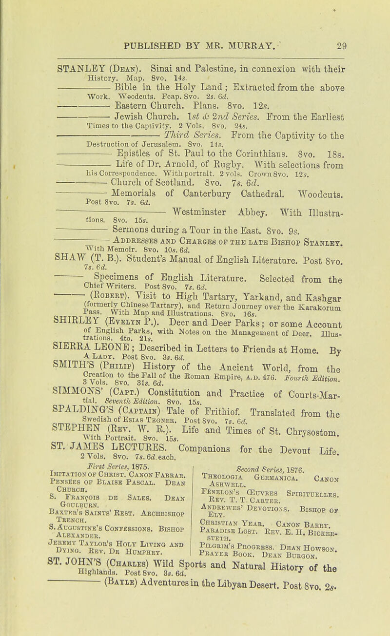 STANLEY (Dean). Sinai and Palestine, in connexion with tlieir History. Map. 8vo. 14s. . Bible in the Holy Land ; Extracted from the above Work. 'VVeodcuts. Fcap. 8vo. 2s. 6d. Eastern Church. Plans. 8vo. 12s. Jewish Church. 1st cO 2nd Series. From the Earliest Times to the Captivity. 2 Vols. 8vo. 24s. TJdrd Series. From the Captivity to the Destruction of Jerusalem. 8vo. 14s. Epistles of St. Paul to the Corinthians. 8vo. 18s. Life of Dr. Arnold, of Rugby. With selections from liis Correspondence. With portrait. 2vol.-i. Crown 8vo. 12s Church of Scotland. 8vo. 7s. Qd. Memorials of Canterbury Cathedral. Woodcuts. Post 8vo. 7s. &d. Westminster Abbey. With Illustra- tions. 8vo. 15s. Sermons during a Tour in the East, 8vo. 9s. Addresses akd Charges of the late Bishop Stanley. With Memoir. 8vo, 10s. Gd. SHAW (T. B.). Student's Manual of English Literature. Post 8vo 7s. ed. Specimens of English Literature. Selected from the Chief Writers. Post 8vo. 7f. Gd. (Egbert). Visit to High Tartary, Yarkand, and Kashgar (formerly Chinese Tartary), and Return Journey over the Karakorum Pass. With Map and Illustrations. 8vo. 16s. SHIRLEY (EvELTN P.). Deer and Deer Parks; or some Account of English Parks, with Notes on the Management of Deer Illus- trations. 4to. 21s. SIERRA LEONE; Described in Letters to Friends at Home. Bv A Lady. Post 8vo. 3s. &d. ^ SMITH'S (Philip) History of the Ancient World, from the Creation to the Pall of the Roman Empire, a.d. 476. fourth Edition, o vols. bvo. 6Xs. DO. SIMMONS' (Capt.) Constitution and Practice of Courts-Mar- tial. Seventh Edition. 8vo. 15s. SPALDING'S (Captain) Tale of Frithiof. Translated from the Swedish of Esias Tegneu. Post Svo. 7s. Qd STEPHEN (Rev. W. R.). Life and Times of St. Chrysostom With Portrait. 8vo. 15s. ST. JAMES LECTURES. Companions for the Devout Life 2 Vols. Svo. 7s. 6d. each. Second Series, 1876. Thkoloqia Germakica. Canon ASHWELL. FfcNELON's (EUVRES SPIEITOELLES. Rev. T. T. Cartee. Andbewes' Devotio.ns. Bishop op Ely. Christian Year. Canon Barry. Paradise Lost. Rev. E. H. Bickee- STETH. Pilgrim's Progress. Dean Howson am Trill Prayer Book. Dean Bueqon. ST. JOHN'S (Charles) Wild Sports and Natural History of the Highlands. Post Svo. 3s. Sd. •' ^ (Batle) Adventures in the Libyan Desert. Post Svo. 25- First Series, 1875. Imitation OF Christ. Canon Pabkar, PensBes of Blaise Pascal. Dean Church. S. Franqois de Sales. Dean GnuLBURN. Baxtrr's Saints' Rest. Archbishop Trench. S, Augustine's Confessions. Bishop Alexandkr. Jeremy Taylor's Holy Living and Dying. Rev. Dr Humphry.