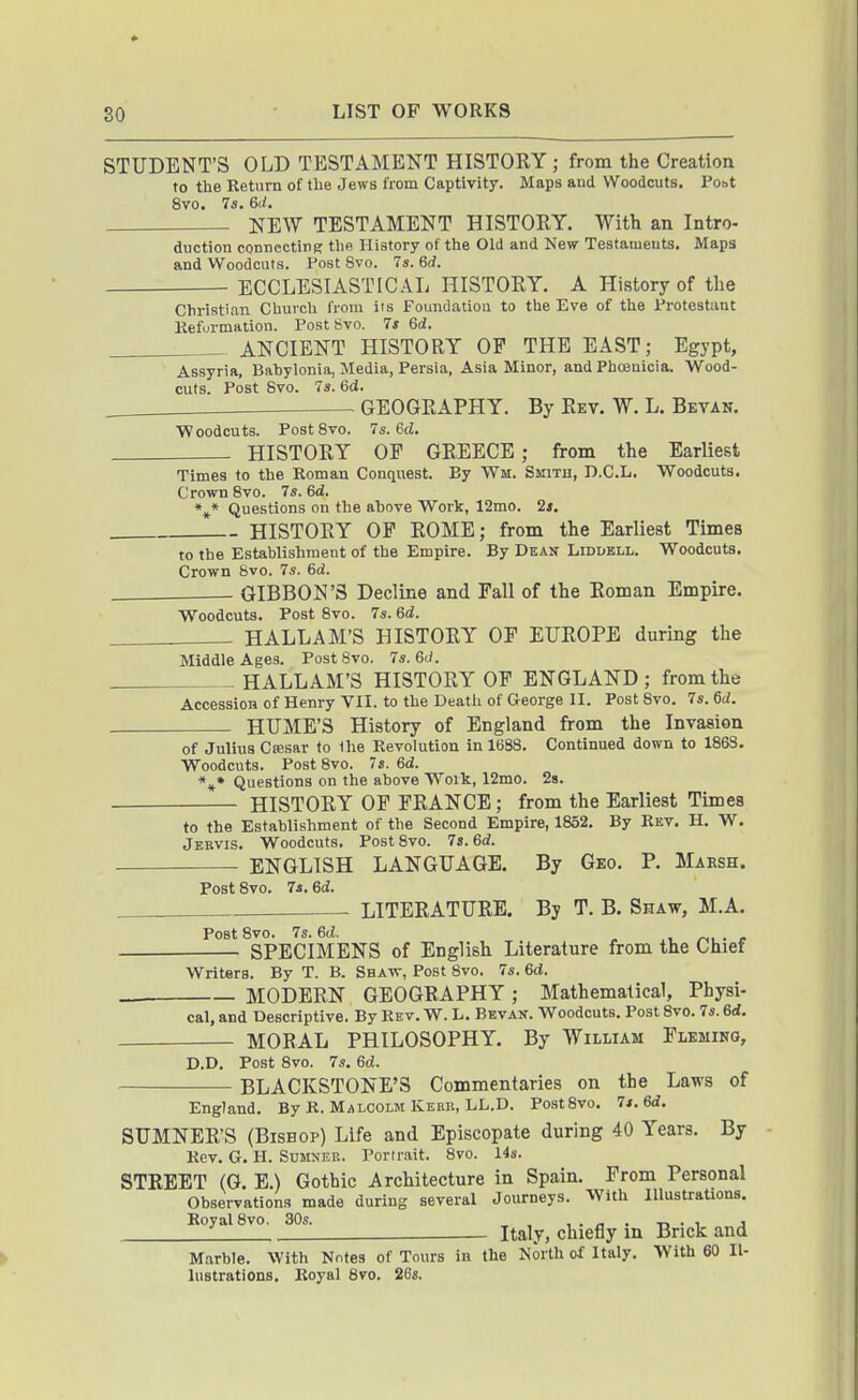STUDENT'S OLD TESTAMENT HISTORY ; from the Creation to the Return of the Jews from Captivity. Maps and Woodcuts. Pobt 8vo. 7s, 6d. NEW TESTAMENT HISTORY. With an Intro- duction conncctiriK the History of the Old and New Testameuts. Maps and Woodcuts. Post 8vo. 7s. 6d. ECCLESIASTICAL HISTORY. A History of tlie Christian Church from its Foundatiou to the Eve of the Protestant Keformation. Post Svo. 7s 6d. ANCIENT HISTORY OP THE EAST; Egypt, Assyria, Bahylonia, Media, Persia, Asia Minor, and Phoenicia. Wood- cuts. Post Svo. 7s. 6d. GEOGRAPHY. By Rev. W. L. Bevan. Woodcuts. Post Svo. 7s. 6d. HISTORY OF GREECE ; from the Earliest Times to the Roman Conquest. By Wm. Smitu, D.C.L, Woodcuts. Crown Svo. 7s. 6d. *** Questions on the above Work, 12mo. 2s. HISTORY OP ROME; from the Earliest Times to the Establishment of the Empire. By Dean Liddbll. Woodcuts. Crown Svo. 7s. 6d. GIBBON'S Decline and Fall of the Roman Empire. Woodcuts. Post Svo. 7s. 6d. HALLAM'S HISTORY OF EUROPE during the Middle Ages. Post Svo. 7s. 6(/. HALLAM'S HISTORY OF ENGLAND; from the Accession of Henry VII. to the Deatli of George II. Post Svo. 7s. 6d. HUME'S History of England from the Invasion of Julius Csesar to the Revolution in 1688. Continued down to 1863. Woodcuts. Post Svo. 7s. 6d. *** Questions on the above Work, 12mo. 2s. HISTORY OF FRANCE ; from the Earliest Times to the Establishment of the Second Empire, 1S52. By Rev. H. W. Jebvis. Woodcuts. Post Svo. 7s. 6d. ENGLISH LANGUAGE. By Geo. P. Maksh. Post Svo. 74. ed. LITERATURE. By T. B. Shaw, M.A. Post Svo. 7s. ed. r^,.c SPECIMENS of English Literature from the Chief Writers. By T. B. Sbaw, Post Svo. 7s. 6d, MODERN GEOGRAPHY; Mathematical, Physi cal, and Descriptive. By Rev. W. L. Bevan. Woodcuts. Post Svo. 7s. 6d. MORAL PHILOSOPHY. By William Fleming, D.D. Post Svo. 7s. 6d. BLACKSTONE'S Commentaries on the Laws of England. By R. Malcolm Kerb, LL.D. PostSvo. 7s. Sd. SUMNER'S (Bishop) Life and Episcopate during 40 Years. By Rev. G. H. SuMNEB. Portr.ait. Svo. 14s. STREET (G. E.) Gothic Architecture in Spain. From Personal Observations made during several Journeys. With Illustrations. Royal Svo. 30s. , , . n • -n • i j i - Italy, chiefly in Brick and Marble. With Nfites of Tours in the North of Italy. With 60 Il- lustrations. Royal Svo. 268.