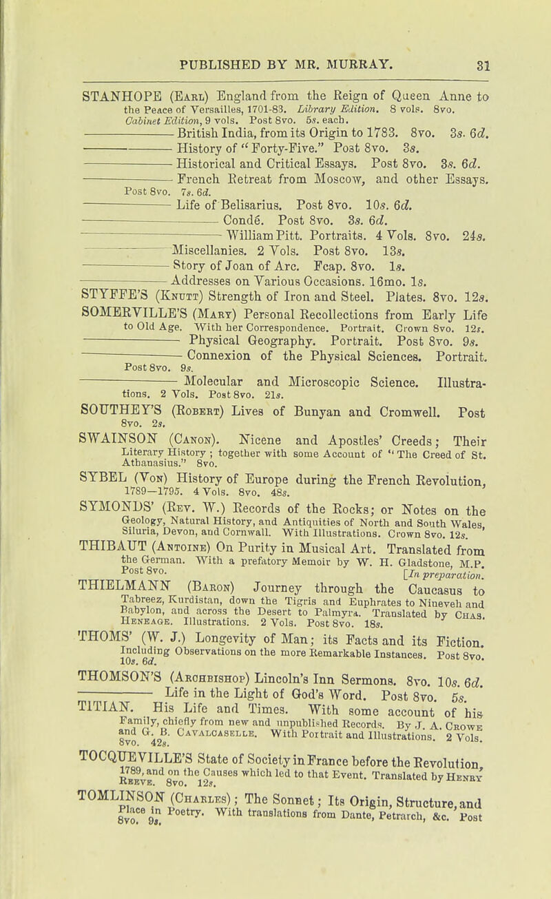 STANHOPE (Earl) England from the Reign of Queen Anne to the Peace of Versailles, 1701-83. Library Edition. 8 voIp. Svo. Oahinet Edition,^-voXs. Post 8vo. 5s. eacb. British India, from its Origin to 1783. 8vo. 3s. Qd. History of  Forty-Five. Post 8vo. Ss. — Historical and Critical Essays. Post 8vo. 3s. 6cZ. French Eetreat from Moscow, and other Essays, Post 8vo. 7«. Qd. Life of Belisarius. Post 8vo. 10s. Qd. Conde. Post Svo. 3s. Qd. William Pitt. Portraits. 4 Vols, 8yo. 24a. Miscellanies, 2 Vols. Post 8vo. 13s. - Story of Joan of Arc. Fcap. 8to. Is. Addresses on Various Occasions. 16mo. Is. STYPFE'S (Knutt) Strength of Iron and Steel. Plates. 8vo. 12s. SOMERVILLE'S (Mart) Personal Recollections from Early Life to Old Age. With her Correspondence. Portrait. Ciown 8vo. 12s, Physical Geography. Portrait. Post 8vo. 9s, Connexion of the Physical Sciences. Portrait, Post 8vo. 9s. Molecular and Microscopic Science. Illustra- tions. 2 Vols, Post8vo. 2l5. SOTTTHEY'S (Robert) Lives of Bunyan and Cromwell, Post 8vo. 2i. SWAINSON (Canon). Nicene and Apostles' Creeds; Their Literary History ; together with some Account of The Creed of St. Atbanasius. 8vo. SYBEL (Von) History of Europe during the French Revolution, 1789—1795. 4 Vols. 8vo. 48s. SYMONDS' (Rev. W.) Records of the Rocks; or Notes on the Geology, Natural History, and Antiquities of North and South Wales Siluria, Devon, and Cornwall. With Illustrations. Crown 8vo. 12s. ' THIBAUT (Antoine) On Purity in Musical Art, Translated from the German. With a prefatory Memoir by W. H. Gladstone M P ^°«'8vo. preparation. THIELMANN (Baron) Journey through the Caucasus to Tabreez, Kurdistan, down the Tigris and Euphrates to Nineveh and Babylon, and across the Desert to Palmyra. Translated by Chas Heneage. Illustrations. 2 Vols. Post 8vo. 18s. THOMS' (W. J.) Longevity of Man; its Facts and its Fiction. lOs^6rf Observations on the more Kemarkable Instances. Post Bvo. THOMSON'S (Archbishop) Lincoln's Inn Sermons, 8vo, IQs.Qd. Life in the Light of God's Word. Post 8vo 5s TITIAN. His Life and Times. With some account of his Family, chiefly from new and unpublished Records. By J A Crowe and G. B. Cavaloaselle. With Portrait and lllustratioiis.  2 Vols oVO. 428. TOCQIFEVILLE'S State of Society in France before the Revolution RW'E^8vo*^*12y'^^^ ^^'^^ *° ''^■■^'^slated by Henby TOMLINSON (ChakL) ; The Sonnet; Its Origin, Structure, and 8vo''9, ^'^^ traaslfitions from Dante, Petrarch, &c. Post