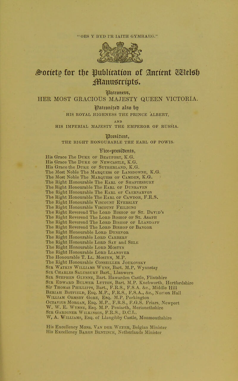 OES Y BYD I'R lAITH GYMHAEG. ^onetj) for tin ^puliluatwn oi Ancient mtM) Patroness, HER MOST GRACIOUS MAJESTY QUEEN VICTORIA. ^atronl^et) also fig HIS ROYAL HIGHNESS THE PRINCE ALBERT, AND HIS IMPERIAL MAJESTY THE EMPEROR OF RUSSIA. ^resiBEnt, THE RIGHT HONOURABLE THE EARL OF POWIS. '}Jice=prcs(t(cnts, His Grace The Duke of Beaufort, K.G. His Grace The Duke of Newcastle, K.G. His Grace the Duke of Sutherland, K.G. The Most Noble The Marquess of Lansdowne, K.G. The Most Noble The Marquess of Camden, K.G. The Right Honourable The Earl of Shaftesbury The Right Honourable The Earl of Dunraten The Right Honourable The Earl of Caernarvon The Right Honourable The Earl of Cawdor, F.R.S. The Right Honourable Viscount Eversley The Right Honourable Viscount Feilding The Right Reverend The Lord Bishop of St. David's The Right Reverend The Lord Bishop of St. Asaph The Right Reverend The Lord Bishop of Llandaff The Right Reverend The Lord Bishop of Bangor The Right Honourable Lord Dynevor The Right Honourable Lord Carberv The Right Honourable Lord Say and Sele The Right Honourable Lord Mostyn The Right Honourable Lord Llanover The Honourable T. Ll. Mostyn, M.P. The Right Honourable Conseiller Joukovsky Sir Watkin Williams Wynn, Bart. M.P. Wynnstay Sir Charles Salusbury Bart., Llanwern Sir Stephen Glynne, Bart. Hawarden Castle, Flintshire Sir Edward Bulvver Lytton, Bart. M.P. Knebworth. Hertfordshire Sir Thomas Puillipps, Bart., F.R.S., F.S.A. &c.. Middle Hill Beriah Botfield, Esq. M.P., F.R.S., F.S.A., &c., Norton Hall William Ormsby Gore, Esq. M.P. Porkington OcTAVius Morgan, Esq. M.P.. F.R.S., F.G.S. Friars, Newport W. W. E. Wynne, Esq. M.P. Peniarth, Merionethshire Sir Gardi.\er Wilkinson, F.R.S., D.C.T/. W, A. Williams, Esq. of Llangibby Castle, Monmouthshire His Excellency Mons. Van dkr Weyer, Belgian Minister His Excellency Baron Blntinck, Netherlands Minister
