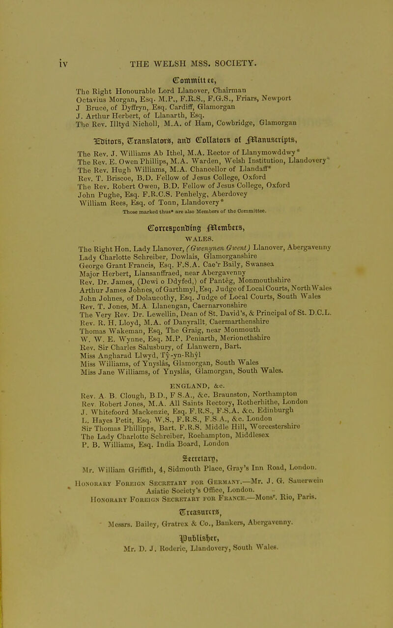 CEomtntttje, The Right Honourable Lord Llanover, Chairman Octavius Morgan, Esq. M.P., F.R.S., F.G.S., Friars, Newport J Bruce, of Dyfifryn, Esq. Cardiff, Glamorgan J. Arthur Herbert, of Llanarth, Esq. The Rev. lUtyd NichoU, M.A. of Ham, Cowbridge, Glamorgan iraitors, ©ransIatoTS, anU CToIIatora of JJ^lanuscripta, The Rev. J. Williams Ab Ithel, M.A. Rector of Llanjmowddwy * The Rev. E. Owen Phillips, M.A. Warden, Welsh Institution, Llandovery'' The Rev. Hugh Williams, M.A. Chancellor of Llandaff* Rev. T. Briscoe, B.D. Fellow of Jesus College, Oxford The Rev. Robert Owen, B.D. Fellow of Jesus College, Oxford John Pughe, Esq. F.R.C.S. Penhelyg, Aberdovey William Rees, Esq. of Tonn, Llandovery* Those marked thus* are also Members of the Committee. CConcsponDfns ilWsmbtrs, WALES. The Right Hon. Lady Llanover, (Gwenynen Gwent) Llanover, Abergavenny Lady Charlotte Schreiber, Dowlais, Glamorganshire George Grant Francis, Esq. P.S.A. Cae'r Baily, Swansea Major Herbert, Llansanffraed, near Abergavenny Rev. Dr. James, (Dewi o Ddyfed,) of Panteg, Monmouthshire Arthur James Johnes, of Garthmyl, Esq. Judge of Local Courts, North Wales John Johnes, of Dolaucothy, Esq. Judge of Local Courts, South Wales Rev. T. Jones, M.A Llanengan, Caernarvonshire The Very Rev. Dr. Lewellin, Dean of St. David's, & Principal of St. D.C.L. Rev. R. H. Lloyd, M.A. of Danyrallt, Caermarthenshire Thomas Wakeman, Esq, The Graig, near Monmouth W. W. E. Wynne, Esq. M.P. Peniarth, Merionethshire Rev. Sir Charles Salusbury, of Llanwern, Bart. Miss Angharad Llwyd, Ty-yn-Rhyl Miss Williams, of Ynyslas, Glamorgan, South Wales Miss Jane Williams, of Ynyslas, Glamorgan, South Wales. ENGLAND, &c. Rev. A B. Clough, B.D., F S.A., &c. Braunston, Northampton Rev Robert Jones, M.A. All Saints Rectory, Rotherhithe, London J. Whitefoord Mackenzie, Esq. F.R.S., F.S.A. &c. Edinburgh L. Hayes Petit, Esq. W.S., F.R.S., F.S A., &c. London Sir Thomas Phillipps, Bart. F.R.S. Middle Hill, Worcestershire The Lady Charlotte Schreiber, Roehampton, Middlesex P. B. Williams, Esq. India Board, London Sctrclarn, Mr. William Griffith, 4, Sidmouth Place, Gray's Inn Road, London. HoNOUAUY FonEiGN SECRETARY FOR GERMANY.—Mr. J. G. Sauerweiii Asiatic Society's Office, London. Honorary Foreign Secretary for France.—Mons'. Rio, Paris. ©rcasurcrs, Messrs. Bailey, Gratrex & Co., Bankers, Abergavenny. Mr. D. J. Rodcric, Llandovery, South Wales.