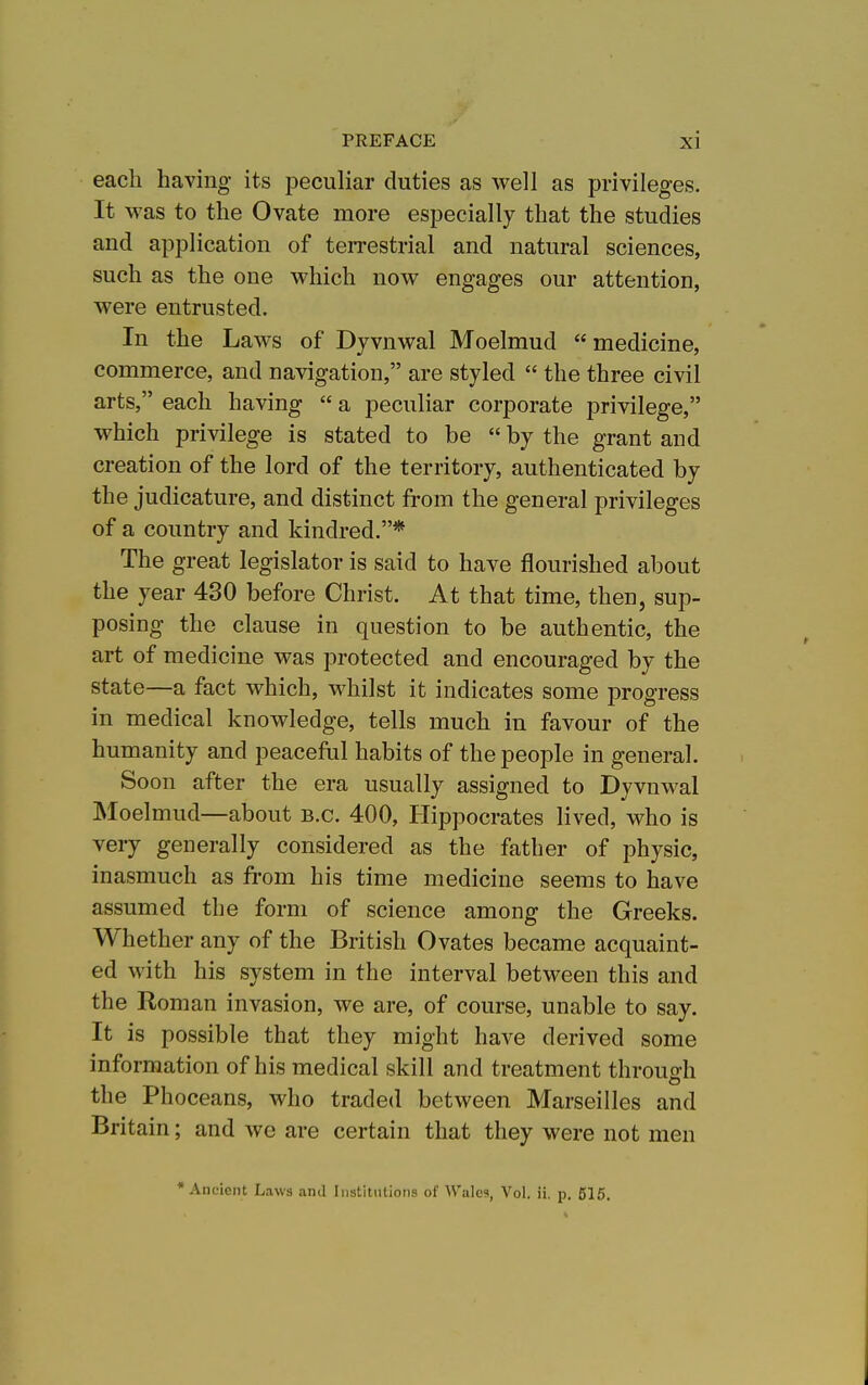 each having its peculiar duties as well as privileges. It was to the Ovate more especially that the studies and application of teiTestrial and natural sciences, such as the one which now engages our attention, were entrusted. In the Laws of Dyvnwal Moelmud medicine, commerce, and navigation, are styled the three civil arts, each having a peculiar corporate privilege, which privilege is stated to be by the grant and creation of the lord of the territory, authenticated by the judicature, and distinct from the general privileges of a country and kindred.* The great legislator is said to have flourished about the year 430 before Christ. At that time, then, sup- posing the clause in question to be authentic, the art of medicine was protected and encouraged by the state—a fact which, whilst it indicates some progress in medical knowledge, tells much in favour of the humanity and peaceful habits of the people in general. Soon after the era usually assigned to Dyvnwal Moelmud—about B.C. 400, Hippocrates lived, who is very generally considered as the father of physic, inasmuch as from his time medicine seems to have assumed the form of science among the Greeks. Whether any of the British Ovates became acquaint- ed with his system in the interval between this and the Roman invasion, we are, of course, unable to say. It is possible that they might have derived some information of his medical skill and treatment through the Phoceans, who traded between Marseilles and Britain; and we are certain that they were not men