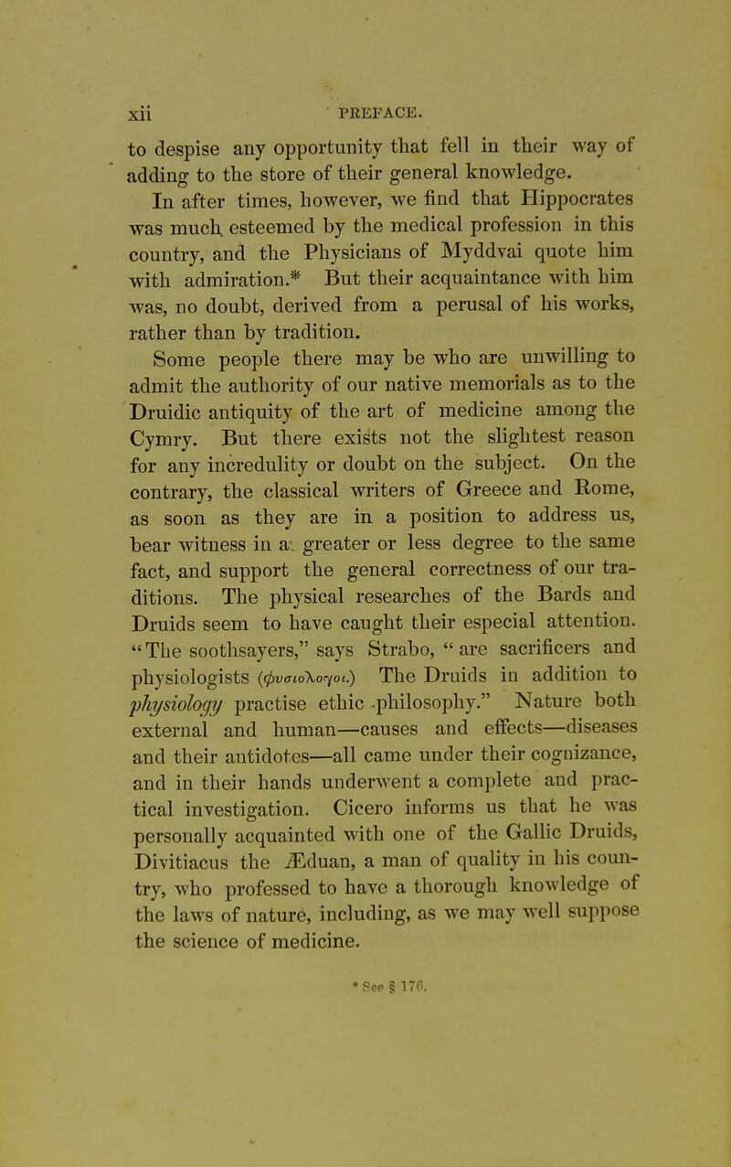 to despise any opportunity that fell in their way of adding to the store of their general knowledge. In after times, however, we find that Hippocrates was much esteemed by the medical profession in this country, and the Physicians of Myddvai quote him with admiration* But their acquaintance with him was, no doubt, derived from a perusal of his works, rather than by tradition. Some people there may be who are unwilling to admit the authority of our native memorials as to the Druidic antiquity of the art of medicine among the Cymry. But there exists not the slightest reason for any incredulity or doubt on the subject. On the contrary, the classical writers of Greece and Rome, as soon as they are in a position to address us, bear witness in a- greater or less degree to the same fact, and support the general correctness of our tra- ditions. The physical researches of the Bards and Druids seem to have caught their especial attention.  The soothsayers, says Strabo,  are sacrificers and physiologists {(pvmoXor^oi.) The Druids in addition to physiology practise ethic .philosophy. Nature both external and human—causes and effects—diseases and their antidotes—all came under their cognizance, and in their hands underwent a complete and prac- tical investigation. Cicero informs us that he was personally acquainted with one of the Gallic Druids, Divitiacus the iEduan, a man of quality in his coun- try, who professed to have a thorough knowledge of the laws of nature, including, as we may well suppose the science of medicine. ♦See § 176.