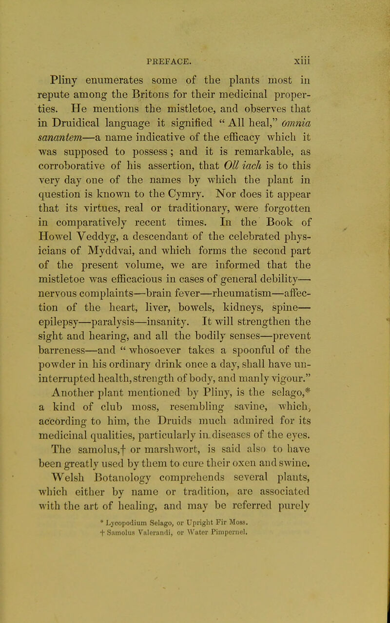 Pliny enumerates some of the plants most in repute among the Britons for their medicinal proper- ties. He mentions the mistletoe, and observes that in Druidical language it signified All heal, omnia sanantem—a name indicative of the efficacy which it was supposed to possess; and it is remarkable, as corroborative of his assertion, that Oil iacJi is to this very day one of the names by which the plant in question is known to the Cymry. Nor does it appear that its virtues, real or traditionary, were forgotten in comparatively recent times. In the Book of Howel Veddyg, a descendant of the celebrated phys- icians of Myddvai, and which forms the second part of the present volume, we are informed that the mistletoe was efficacious in cases of general debility— nervous complaints—brain fever—rheumatism—affec- tion of the heart, liver, bowels, kidneys, spine— epilepsy—paralysis—insanity. It will strengthen the sight and hearing, and all the bodily senses—prevent barreness—and whosoever takes a spoonful of the powder in his ordinary drink once a day, shall have un- interrupted health, strength of body, and manly vigour. Another plant mentioned by Pliny, is the selago,* a kind of club moss, resembling savine, which, according to him, the Druids nmch admired for its medicinal qualities, particularly in. diseases of the eyes. The samoluSjf or marshwort, is said also to have been greatly used by them to cure their oxen and swine. Welsh Botanology comprehends several plants, which either by name or tradition, are associated with the art of healing, and may be referred purely * Lycopodium Selago, or Upright Fir Moss. + Samolus Valerandi, or ^\'atcr Pinipcniel.