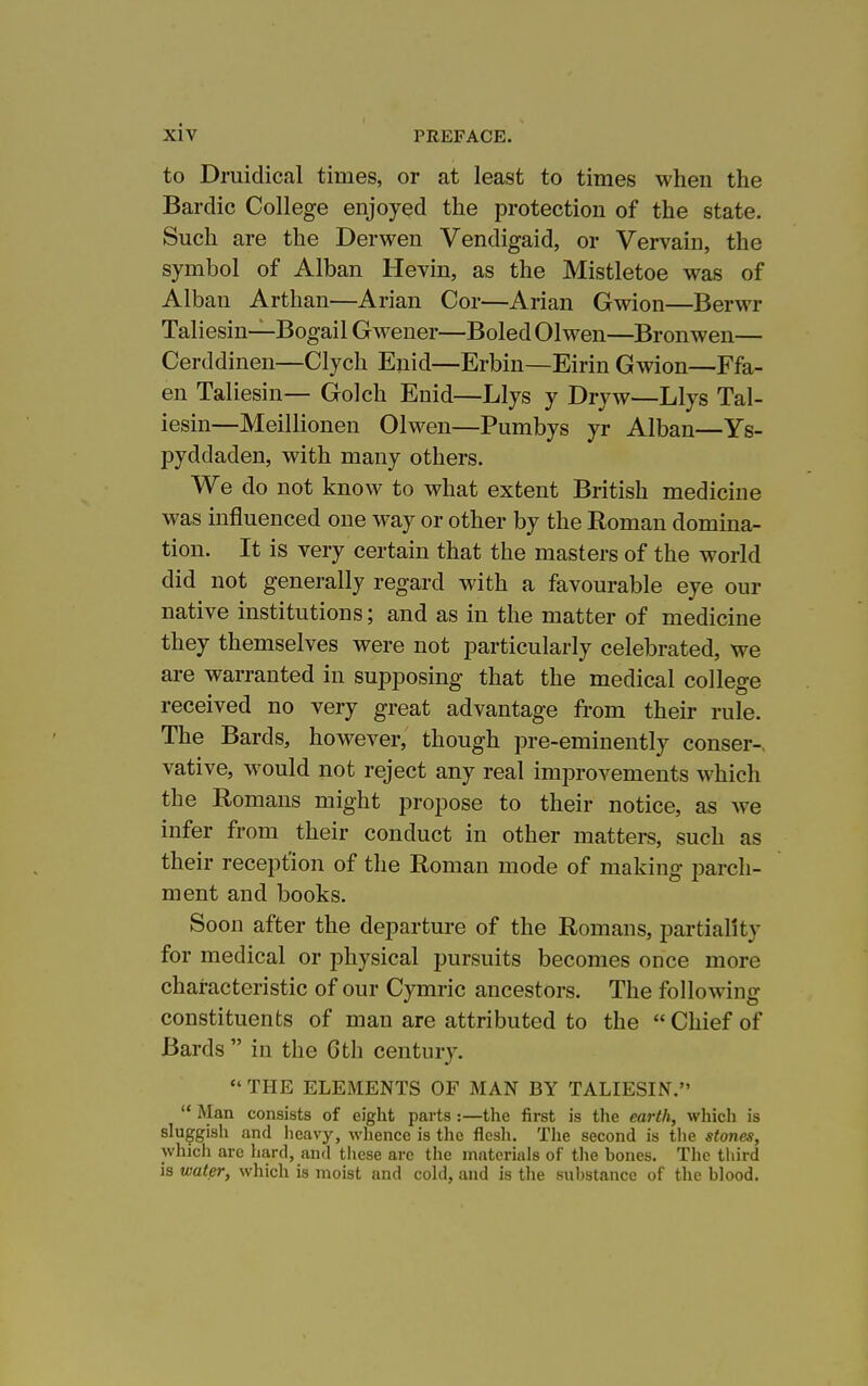 to Druidical times, or at least to times when the Bardic College enjoyed the protection of the state. Such are the Derwen Vendigaid, or Vervain, the symbol of Alban Hevin, as the Mistletoe was of Alban Arthan—Arian Cor—Arian Gwion—Berwr Taliesin—Bogail Gwener—Boled Olwen—Bronwen— Cerddinen—Clych Enid—Erbin—Eirin Gwion—Ffa- en Taliesin— Golch Enid—Llys y Dryw—Llys Tal- iesin—Meillionen Olwen—Pumbys yr Alban—Ys- pyddaden, with many others. We do not know to what extent British medicine was influenced one way or other by the Roman domina- tion. It is very certain that the masters of the world did not generally regard with a favourable eye our native institutions; and as in the matter of medicine they themselves were not particularly celebrated, we are warranted in supposing that the medical college received no very great advantage from their rule. The Bards, however, though pre-eminently conser-. vative, would not reject any real improvements which the Romans might propose to their notice, as we infer from their conduct in other matters, such as their reception of the Roman mode of making parch- ment and books. Soon after the departure of the Romans, partiality for medical or physical pursuits becomes once more characteristic of our Cymric ancestors. The following constituents of man are attributed to the  Chief of Bards  in the 6th century.  THE ELEMENTS OF MAN BY TALIESIN.  Man consists of eight parts :—the first is the earth, which is sluggish and heavy, wlience is the flesh. The second is tlie stones, which are hard, and tiiese are the materials of tlie bones. The third is water, which is moist and cokl, and is tlie substance of the blood.