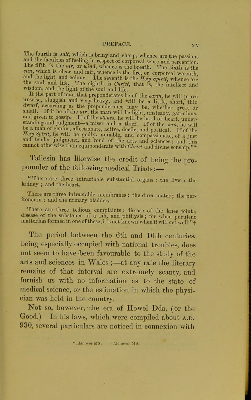 The fourth is salt, which is brmy and sharp, whence are the passions ml *Jp!, in respect of corporeal sense and perception. u- u^- whence is the breath. The sixth is the sun, which is clear and fair, whence is the fire, or corporeal warmth, and the light and colour. The seventh is the Holy Spirit, whence are the soul and life. The eighth is Christ, that is, the intellect and wisdom, and the Lght of the soul and life. If the part of man that preponderates be of the earth, he will prove unwise, sluggish and very heavy, and will be a little, short, thin dwarf, accordmg as the preponderance may be, whether great or small. If It be of the air, the man will be light, unsteady, garrulous, and given to gossip. If of the stones, he will be hard of heart, under- standing and judgment—a miser and a thief. If of the sun, he will be a man of genius, affectionate, active, docile, and poetical. If of the Holy Spirit, he will be godly, amiable, and compassionate, of a just and tender judgment, and fond of the arts and sciences ; and this cannot otherwise than equiponderate with Christ and divine sonship.* Taliesin has likewise the credit of being the pro- pounder of the following medical Triads;—  There are three intractable substantial organs : the liver; the kidney ; and the heart. There are three intractable membranes : the dura mater ; the per- itoneum ; and the Urinary bladder. There are three tedious complaints : disease of the knee joint; disease of the substance of a rib, and phthysis; for when purulent matter has formed in one of these,it is not known when it will get well.t The period between the 6th and 10th centimes, being especially occupied with national troubles, does not seem to have been favourable to the study of the arts and sciences in Wales ;—at any rate the literary remains of that interval are extremely scanty, and furnish us with no information as to the state of medical science, or the estimation in which the physi- cian was held in the country. Not 80, however, the era of Howel Dda, (or the Good.) In his laws, which were compiled about a.d. 930, several particulars are noticed in connexion with * r.lunovor 5IS. f f-lannvcr MS.