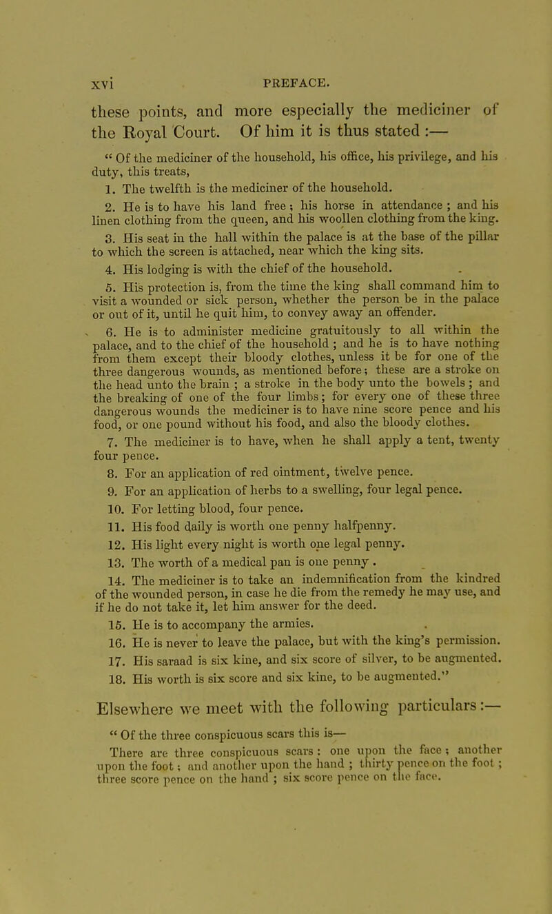 these points, and more especially the mediciner of the Royal Court. Of him it is thus stated :— Of the mediciner of the household, his office, his privilege, and his duty, tliis treats, 1. The twelfth is the mediciner of the household. 2. He is to have his land free ; his horse in attendance ; and his linen clothing from the queen, and his woollen clothing from the king. 8. His seat in the hall within the palace is at the base of the pillar to which the screen is attached, near whicli the king sits. 4. His lodging is with the chief of the household. 6. His protection is, from the time the king shall command him to visit a wounded or sick person, whether the person he in the palace or out of it, until he quit him, to convey away an offender. 6. He is to administer medicine gratuitously to all within the palace, and to the chief of the household ; and he is to have nothing from them except their bloody clothes, unless it be for one of the three dangerous wounds, as mentioned before; these are a stroke on the head unto the brain ; a stroke in the body unto the bowels ; and the breaking of one of the four limbs; for every one of these three dangerous wounds the mediciner is to have nine score pence and his food, or one pound witliout his food, and also the bloody clothes. 7. The mediciner is to have, when he shall apply a tent, twenty four pence. 8. For an application of red ointment, twelve pence. 9. For an application of herbs to a swelling, four legal pence. 10. For letting blood, four pence. 11. His food daily is worth one penny halfpenny. 12. His light every night is worth one legal penny. 13. The worth of a medical pan is one penny . 14. The mediciner is to take an indemnification from the kindred of the wounded person, in case he die from the remedy he may use, and if he do not take it, let him answer for the deed. 16. He is to accompany the armies. 16. He is never to leave the palace, but with the king's permission. 17. His saraad is six kine, and six score of silver, to be augmented. 18. His worth is six score and six kine, to be augmented. Elsewhere we meet with the following particulars :— Of the three conspicuous scars this is— There are three conspicuous scars : one upon the face ; another upon the foot; and anotlicv upon the hand ; thirty pence on the foot ; three score pence on the hand ; six score pence on the faci>.