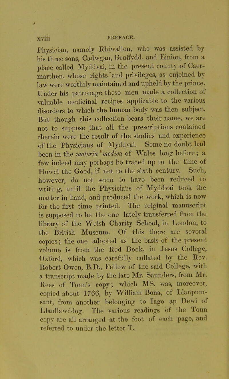 Physician, namely Rliiwallon, who was assisted by his three sons, Cadwgan, Gruffydd, and Einion, from a place called Myddvai, in the present county of Caer- marthen, whose rights'and privileges, as enjoined by law were worthily maintained and upheld by the prince. Under his patronage these men made a collection of valuable medicinal recipes applicable to the various disorders to which the human body was then subject. But though this collection bears their name, we are not to suppose that all the prescriptions contained therein were the result of the studies and experience of the Physicians of Myddvai. Some no doubt had heenin the materia *inedica of Wales long before; a few indeed may perhaps be traced up to the time of Howel the Good, if not to the sixth century. Such, however, do not seem to have been reduced to writing, until the Physicians of Myddvai took the matter in hand, and produced the work, which is now for the first time printed. The original manuscript is supposed to be the one lately transferred from the library of the Welsh Charity School, in London, to the British Museum. Of this there are several copies; the one adopted as the basis of the present volume is from the Red Book, in Jesus College, Oxford, which was carefully collated by the Rev. Robert Owen, B.D., Fellow of the said College, with a transcript made by the late Mr. Saunders, from INIr. Rees of Tonn's copy; which MS. Avas, moreover, co])ied about 1766, by William Bona, of Llanpum- sant, from another belonging to lago ap Dewi of Llanllawddog. The various readings of the Tonn copy are all arranged at the foot of each page, and referred to under the letter T.