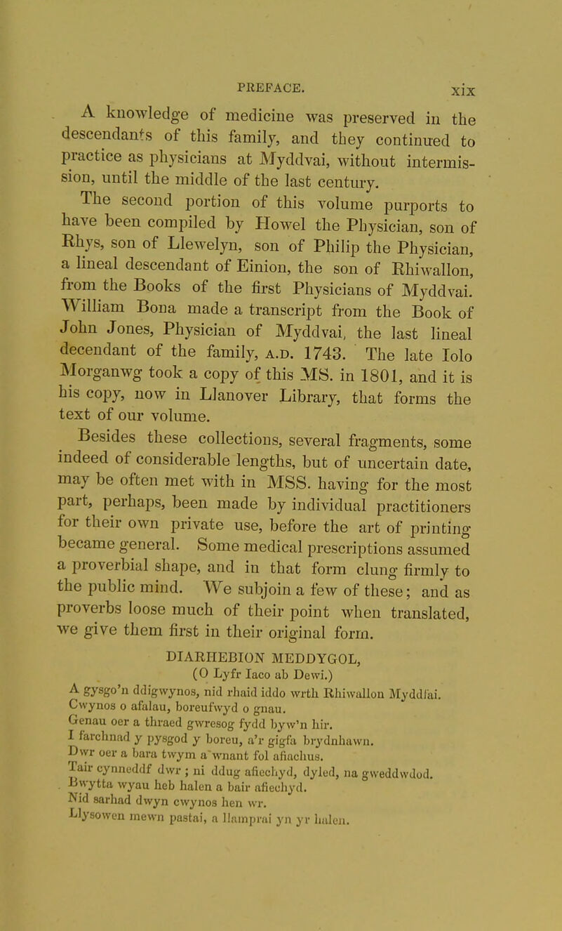 A knowledge of mediciue was preserved in the descendants of this family, and they continued to practice as physicians at Myddvai, without intermis- sion, until the middle of the last century. The second portion of this volume purports to have been compiled by Howel the Physician, son of Rhys, son of Llewelyn, son of Philip the Physician, a lineal descendant of Einion, the son of Rhiwallon, from the Books of the first Physicians of Myddvai.' William Bona made a transcript from the Book of John Jones, Physician of Myddvai, the last lineal decendant of the family, a.d. 1743. The late lolo Morganwg took a copy of this MS. in 1801, and it is his copy, now in Llanover Library, that forms the text of our volume. Besides these collections, several fragments, some indeed of considerable lengths, but of uncertain date, may be often met with in MSS. having for the most part, perhaps, been made by individual practitioners for their own private use, before the art of printing became general. Some medical prescriptions assumed a proverbial shape, and in that form clung firmly to the public mind. We subjoin a few of these; and as proverbs loose much of their point when translated, we give them first in their original form. DIARHEBION MEDDYGOL, (0 Lyfr laco ab Dewi.) A gysgo'n ddigwynos, nid rhaid iddo wrtli Rhiwallou Myddlai. Cwynos o afalau, boreufwyd o gnau. Genau oer a thraed gwresog fydd byw'n Iiir. I farclinad y pysgod y boreu, a'l- gigfa brydnhavvn. D\yr oer a bara twym a'wnant fol afinchus. Tail- cynnoddf dwr ; ni ddug afiechyd, dyled, na gweddvvdod. B\vytta wyau heb halen a bair afiecliyd. Nid sarhad dwyn cwynos hen wr. ■Llysowcn mewn pastai, a llainprai yn yr halen.