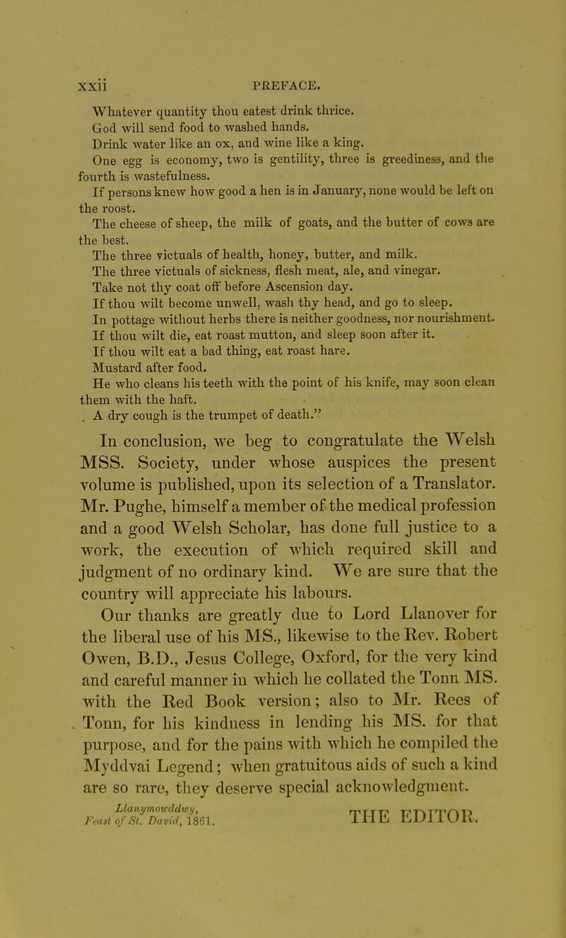 Whatever quantity thou eatest drink thrice. God will send food to washed hands. Drink water like an ox, and wine like a king. One egg is economy, two is gentility, three is greediness, and the fourth is wastefulness. If persons knew how good a hen is in January, none would be left on the roost. The cheese of sheep, the milk of goats, and the butter of cows are the best. The three victuals of health, honey, butter, and milk. The three victuals of sickness, flesh meat, ale, and vinegar. Take not thy coat off before Ascension day. If thou wilt become unwell, wash thy head, and go to sleep. In pottage without herbs there is neither goodness, nor nourishment. If thou wilt die, eat roast mutton, and sleep soon after it. If thou wilt eat a bad thing, eat roast hare. Mustard after food. He who cleans his teeth with the point of his knife, may soon clean them with the haft. A dry cough is the trumpet of death. In conclusion, we beg to congratulate the Welsh MSS. Society, under whose auspices the present volume is published, upon its selection of a Translator. Mr. Pughe, himself a member of the medical profession and a good Welsh Scholar, has done full justice to a work, the execution of which required skill and judgment of no ordinary kind. We are sure that the country will appreciate his labours. Our thanks are greatly due to Lord Llanover for the liberal use of his MS., likewise to the Rev. Robert Owen, B.D., Jesus College, Oxford, for the very kind and careful manner in which he collated the Tonn MS. with the Red Book version; also to Mr. Rees of Tonn, for his kindness in lending his MS. for that purpose, and for the pains with which he compiled the Myddvai Legend; when gratuitous aids of such a kind are so rare, they deserve special acknowledgment. Llanymowddwi/, Feait of St. David, 1801. THE EDITOR.