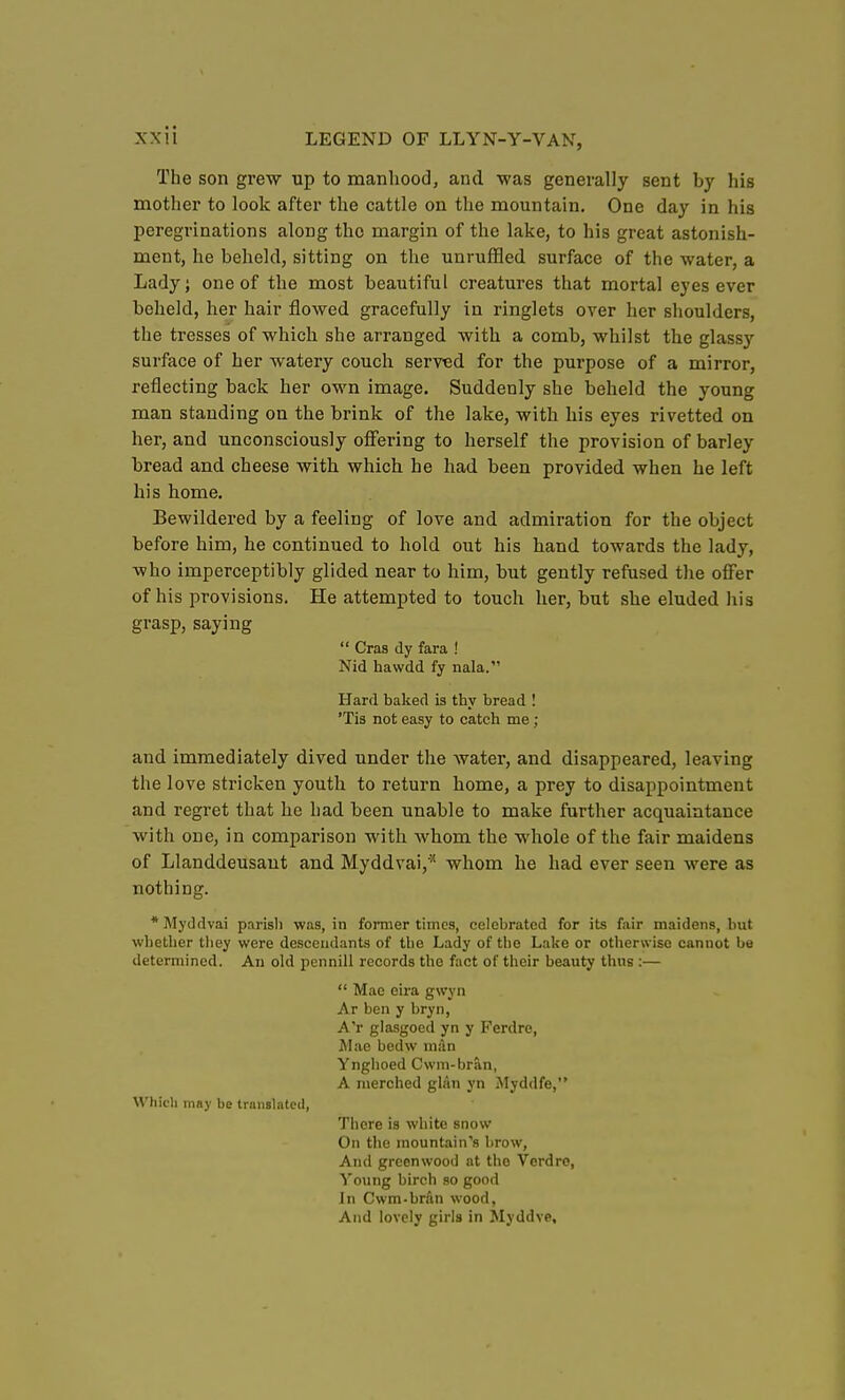 The son grew up to manhood, and was generally sent by his mother to look after the cattle on the mountain. One day in his peregrinations along the margin of the lake, to his great astonish- ment, he beheld, sitting on the unruffled surface of the water, a Lady; one of the most beautiful creatures that mortal eyes ever beheld, her hair flowed gracefully in ringlets over her shoulders, the tresses of which she arranged with a comb, whilst the glassy surface of her watery couch served for the purpose of a mirror, reflecting back her own image. Suddenly she beheld the young man standing on the brink of the lake, with his eyes rivetted on her, and unconsciously offering to herself the provision of barley bread and cheese with which he had been provided when he left his home. Bewildered by a feeling of love and admiration for the object before him, he continued to hold out his hand towards the lady, who imperceptibly glided near to him, but gently refused the offer of his provisions. He attempted to touch her, but she eluded his grasp, saying  Cras dy fara ! Nid hawdd fy nala. Hard baked is thy bread I 'Tis not easy to catch me ; and immediately dived under the water, and disappeared, leaving the love stricken youth to return home, a prey to disappointment and regret that he had been unable to make further acquaintance with one, in comparison with whom the whole of the fair maidens of Llanddeusaut and Myddvai,'^ whom he had ever seen were as nothing. *Myddvai parish was, in former times, celebrated for its fair maidens, but whether they were descendants of the Lady of the Lake or otherwise cannot be determined. An old pcnnill records the fact of their beauty thus :—  Mae eira gwyn Ar ben y bryn, A'r glasgoed yn y Ferdre, Mae bedw ni;\n Ynghoed Cwm-bran, A merched glan yn Myddfe, Which may be translated, Tiiere is white snow- On tlic mountain's brow. And greenwood at the Verdre, Young birch so good In Cwm-brdn wood, And lovely girls in Myddve,