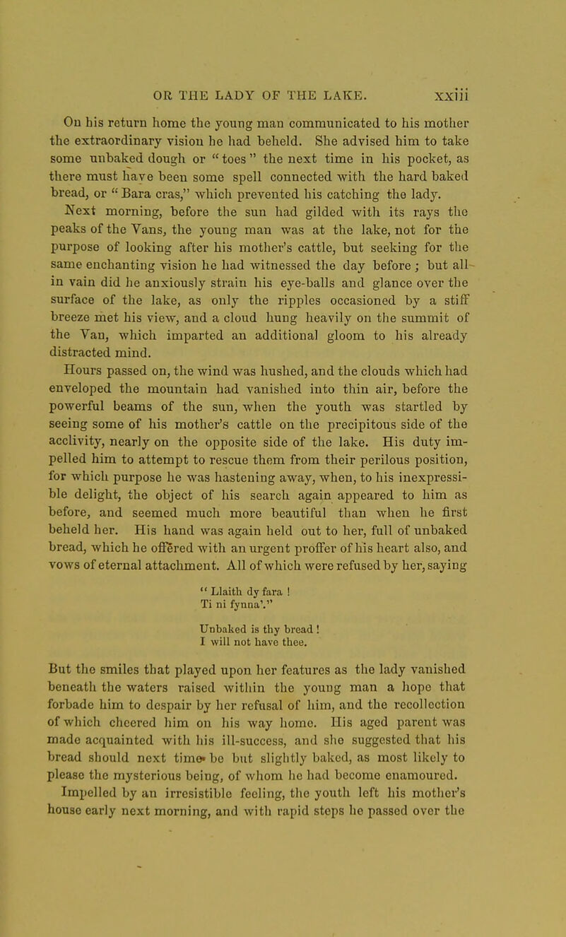 On his return home the young man communicated to his mother the extraordinary vision he had beheld. She advised him to take some unbaked dough or toes the next time in his pocket, as there must have been some spell connected with tlie hard baked bread, or Bara eras, which prevented his catching the lady. Next morning, before the sun had gilded with its rays the peaks of the Vans, the young man was at the lake, not for the purpose of looking after his mother's cattle, but seeking for the same enchanting vision he had witnessed the day before ; but all- in vain did he anxiously strain his eye-balls and glance over the surface of the lake, as only the ripples occasioned by a stiff breeze met his view, and a cloud hung heavily on the summit of the Van, which imparted an additional gloom to his already distracted mind. Hours passed on, the wind was hushed, and the clouds which had enveloped the mountain had vanished into thin air, before the powerful beams of the sun, when the youth was startled by seeing some of his mother's cattle on the precipitous side of the acclivity, nearly on the opposite side of the lake. His duty im- pelled him to attempt to rescue them from their perilous position, for which purpose he was hastening away, when, to his inexpressi- ble delight, the object of his search again appeared to him as before, and seemed much more beautiful than when he first beheld her. His hand was again held out to her, full of unbaked bread, which he offered with an urgent proff'er of his heart also, and vows of eternal attachment. All of which were refused by her, saying *• Llaith dy fara ! Ti ni fynna'. Unbaked is thy bread ! I will not have thee. But the smiles that played upon her features as the lady vanished beneath the waters raised within the young man a hope that forbade him to despair by her refusal of him, and the recollection of which cheered him on his way home. His aged parent was made acquainted with his ill-success, and she suggested that his bread should next time« be but slightly baked, as most likely to please the mysterious being, of whom ho had become enamoured. Impelled by an irresistible feeling, the youth left his mother's house early next morning, and with rapid steps he passed over the