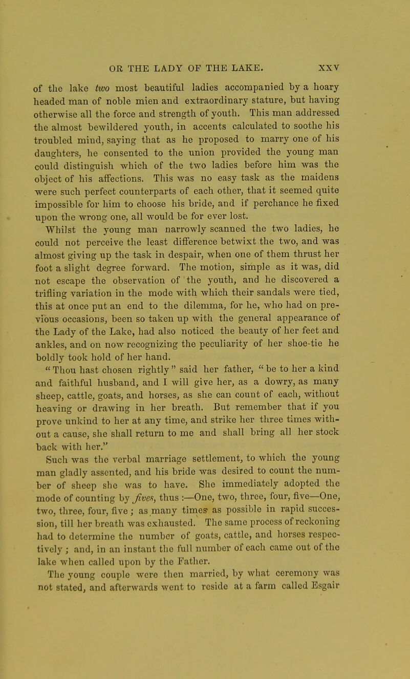 of the lake two most beautiful ladies accompanied by a hoary headed man of noble mien and extraordinary stature, but having otherwise all the force and strength of youth. This man addressed the almost bewildered youth, in accents calculated to soothe his troubled mind, saying that as he proposed to marry one of his daughters, he consented to the union provided the young man could distinguish which of the two ladies before him was the object of his affections. This was no easy task as the maidens ■were such perfect counterparts of each other, that it seemed quite impossible for him to choose his bride, and if perchance he fixed upon the wrong one, all would be for ever lost. Whilst the young man narrowly scanned the two ladies, he could not perceive the least difference betwixt the two, and was almost giving up the task in despair, when one of them thrust her foot a slight degree forward. The motion, simple as it was, did not escape the observation of ' the youth, and he discovered a trifling variation in the mode with which their sandals were tied, this at once put an end to the dilemma, for he, who had on pre- vious occasions, been so taken up with the general appearance of the Lady of the Lake, had also noticed the beauty of her feet and ankles, and on now recognizing the peculiarity of her shoe-tie he boldly took hold of her hand.  Thou hast chosen rightly  said her father,  be to her a kind and faithful husband, and I will give her, as a dowry, as many sheep, cattle, goats, and horses, as she can count of each, without heaving or drawing in her breath. But remember that if you prove unkind to her at any time, and strike her three times with- out a cause, she shall return to me and shall bring all her stock back with her. Such was the verbal marriage settlement, to which the young man gladly assented, and his bride was desired to count the num- ber of sheep she was to have. She immediately adopted the mode of counting by Jives, thus :—One, two, three, four, five—One, two, three, four, five; as many tinaes- as possible in rapid succes- sion, till her breath was exhausted. The same process of reckoning had to determine the number of goats, cattle, and horses respec- tively ; and, in an instant the full number of each came out of the lake when called upon by the Father. The young couple were then married, by what ceremony was not stated, and afterwards went to reside at a farm called Esgair