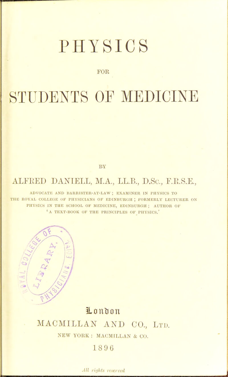 FOR STUDENTS OF MEDICINE BY ALFKED DANIELL, M.A, LL.B., D.Sc, F.RS.E, ADVOCATE AND BARRISTER-AT-LAW ; EXAMINER IN I'HYSICS TO THE ROYAL COLLEOE OF PHYSICIANS OF EDINBURGH j FORMERLY LECTURER ON PHYSICS IN THE SCHOOL OF MEDICINE, EDINBURGH; AUTHOR OF 'a TEXT-BOOK OF THE PRINCIPLES OF PHY'SICS.' iLoutiou MACMILLAN AND CO, Ltd. NEW YORK: MACMILLAN & CO. 1896