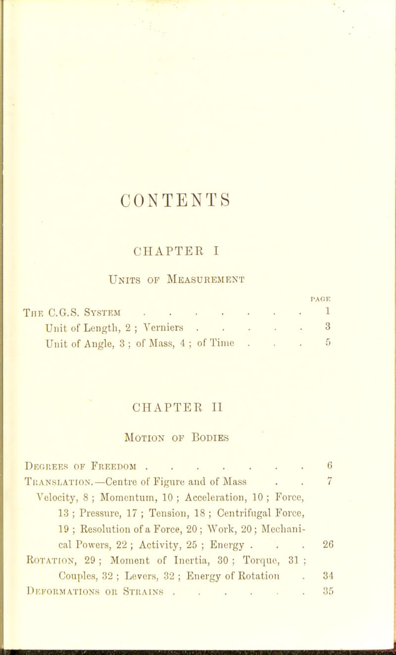 CONTENTS CHAPTER I Units of Measurement rAOE The C.G.vS. System 1 Unit of Length, 2 ; Verniers 3 Unit of Angle, 3 ; of Mass, 4 ; of Time ... 5 CHAPTER II Motion op Bodies Degrees of Freedom 6 Translation.—Centre of Figure and of Mass . . 7 Velocity, 8 ; Momentum, 10 ; Acceleration, 10 ; Force, 13 ; Pressure, 17 ; Tension, 18 ; Centrifugal Force, 19 ; Kesolution of a Force, 20 ; Work, 20 ; Mechani- cal Powers, 22 ; Activity, 25 ; Energy ... 26 Rotation, 29 ; Moment of Inertia, 30 ; Torque, 31 ; Couples, 32 ; Levers, 32 ; Energy of Rotation . 34 Dicfoumations oil Strains 35