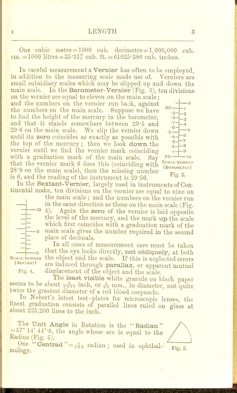 LENGTH One cubic meti'e = 1000 cub. decimetre^ 1,000,000 cub. cm.-1000 litres = 35-SI? cub. ft. =61025-386 cub. inches. In careful measurement a Vernier has often to be employed, in addition to the measuring scale made use of. Verniers are small subsidiary scales which may be slij^ped up and down the main scale. In the Barometer-Vernier (Fig. 3), ten divisions on the vernier are equal to eleven on the main scale ; and the numbers on the vernier run ba^k, against the numbers on the main scale. Suppose we have to find the height of the mercury in the barometer, e and that it stands somewhere between 29'5 and 29'6 on the main scale. We slip the vernier down s— until its zero coincides as exactly as possible with the top of the mercury ; then wc look down the vernier nntil we find the vernier mark coinciding 3- ■2- with a graduation mark of the main scale. Say that the vernier mark 6 does this (coinciding with scale:vernieh oo.n j-1 • 1 \ ii ji • ■ ° 1 (Barometer Ati 9 on the mam scale), then the missing number . is 6, and the reading of the instrument is 29 '56. ° In the Sextant-Vernier, largely used in instraments of Con- tinental make, ten divisions on the vernier are eqnal to nine on the main scale ; and the numbers on the vernier run in the same direction as those on the main scale (Fig. 4). Again the zero of the vernier is laid opposite the level of the mercury, and the mark up the scale which first coincides with a graduation mark of the main scale gives the number required in the second place of decimals. In all cases of measurement care must be taken that the eye looks directly, not obliquely, at both —o I 2 -3 -4 — 5 6 7 8 9 -10 scale;vernieb the object and the scale. If this is neglected errors (Sextant) induced through parallax, or apparent mutual Fig. 4. displacement of the object and the scale. The least visible white granule on black paper seems to be about inch, or -^^ mm., in diameter, not quite twice the greatest diameter of a red blood corpuscle. In Nobert's latest test-jjlates for microscopic lenses, the finest graduation consists of parallel lines ruled on glass at about 225,200 lines to the inch. V'^^j; -^ngle in Rotation is the Radian = 57° 14' 44-8, the angle whose arc is equal to the Kadms (Fig. 5). One  Centrad  = radian; used in ophthal-' mology.