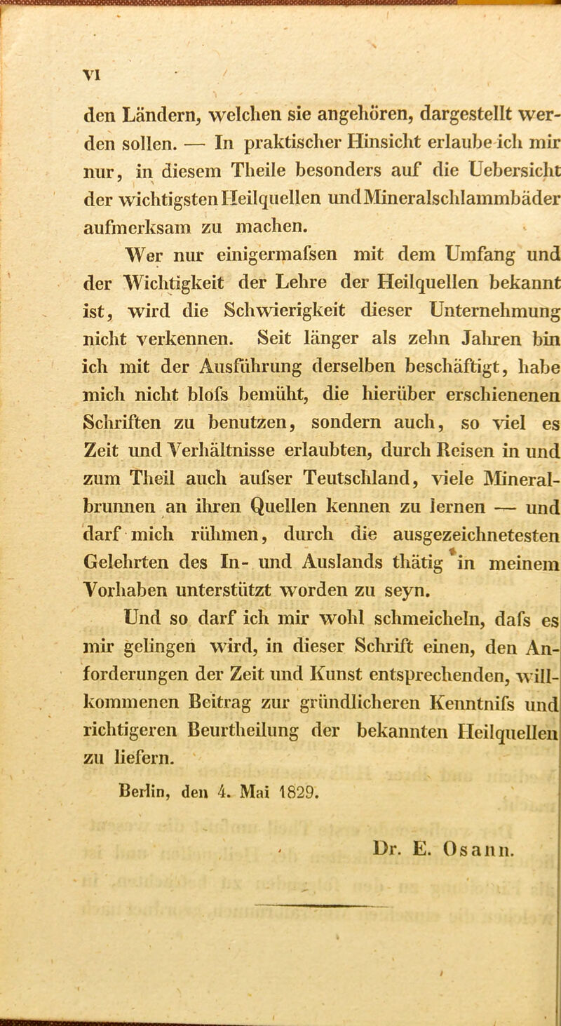 den Ländern, welchen sie angehören, dargestellt wer- den sollen. — In praktischer Hinsicht erlaube ich mir nur, in diesem Theile besonders auf die Uebersicht der wichtigsten Heilquellen und Mineralschlammbäder aufmerksam zu machen. Wer nur einigeripafsen mit dem Umfang und der Wichtigkeit der Lehre der Heilquellen bekannt ist, wird die Schwierigkeit dieser Unternehmung nicht verkennen. Seit länger als zehn Jahren bin ich mit der Ausfiihriing derselben beschäftigt, habe mich nicht blofs bemüht, die hierüber erschienenen Schriften zu benutzen, sondern auch, so viel es Zeit und Verhältnisse erlaubten, durch Reisen in und zum Theil auch aufser Teutschland, viele IMineral- brumien an ihren Quellen kennen zu lernen — und darf mich rühmen, durch die ausgezeichnetesten Gelehrten des In- und Auslands thätig ^in meinem Vorhaben unterstützt worden zu seyn. Und so darf ich mir wohl schmeicheln, dafs es mir gelingen wird, in dieser Schrift einen, den An- forderungen der Zeit und Kunst entsprechenden, will- kommenen Beitrag zur gründlicheren Kenntnifs und! richtigeren Beurtheilung der bekannten HeilquellenI zu liefern. Berlin, den 4. Mai 1829. Dr. E. Osann.