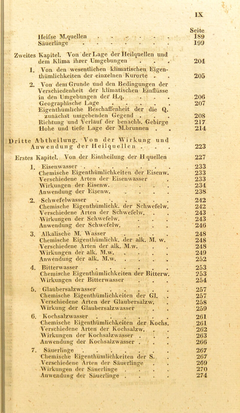 Heifse M.quellen . . ,•• • Säuerlinge . • Zweites Kapitel. Von der Lage der Heilquellen und dem Klima ihrer Umgebungen 1. Von den wesentlichen klimatischen Eigen- thümlichkeiten der einzelnen Km-orte . 2. Von dem Grunde und den Bedingungen der Verschiedenheit der klimatischen Einflüsse in den Umgebungen der H.q. . . Geographische Lage Eigenthümliche Beschaffenheit der die Q. zunächst umgebenden Gegend . Richtung und Verlauf der benachb. Gebirge Hohe und tiefe Lage der M.brunnen . 1 Dritte Abthoilung. Von der Wirkung und AiiAvendung der Heilquellen . I Erstes Kapitel, Von der Eintheilung der H quellen 1. Eisenwasser i Chemische Eigenthümlichkeiten der EiseiiAV. Verschiedene Arten der Eisenwasser Wirkungen der Eisenw. .... Anwendung der Eisenw'. .... 2. Schwefehvasser Chemische Eigenthümlichk. der Schwefelw. Verschiedene Arten der Schwefelw. Wirkungen der Schwefelw. Anwendung der Schwefelw, 3. Alkalische M, Wasser .... Chemische Eigenthümlichk. der alk. M. w. Verschiedene Arten der alk, M.av. Wirkungen der alk. M.w. . . . . Anwendung der alk. M.w 4. Bitterwasser Chemische Eigenthümlichkeiten der Bitterw. W iikungen der Bitterwasser 5. Glaubersalzwasser ..... Chemische Eigenthümlichkeiten der Gl. Verschiedene Arten der Glaubersalzw. Wirkung der Glaubersalzwasser 6. KochsalzAvasser . . . . . Chemische Eigenthümlichkeiten der Kochs. Verschiedene Arten der Kochsalzw. W irkungen der Kochsalzwasser . Anwendung der Kochsalzwasser . ' 7. vSäuerlinge . i Chemische Eigenthümlichkeiten der S. I Verschiedene Arten der Säuerlinge W irkungen der Säuerlinge .... i Anwendung der Säuerlinge .... , IX Seite 189 199 204 205 206 207 208 217 214 223 227 , 233 233 233 234 238 242 242 ' 243 . ' 243 246 248 248 248 249 252 253 253 254 257 257 258 259 261 201 262 263 266 267 267 269 270 274