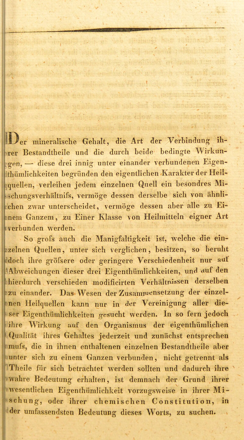 IDer mineralische Gehalt, die Art der Verbindung ih- rer Bestandtheile und die durch beide bedingte Wirkun- gen, — diese drei innig unter einander verbundenen Eigen- ithümlichkeiten begründen den eigentlichen/Karakter der Heii- 1 quellen, verleihen jedem einzelnen Quell ein besondres Mi- 'Schungsverhältnifs, vermöge dessen derselbe sich von ähnli- ichen zwar unterscheidet, vermöge dessen aber alle zu Ei- rnem Ganzem, zu Einer Klasse von Heilmitteln eigner Art » verbunden werden. So grofs auch die Manigfaltigkeit ist, welche die ein- zzelnen Quellen, unter sich verglichen, besitzen, so beruht idoch ihre gröfsere oder geringere Verschiedenheit nur aut ‘Abweichungen dieser drei Eigenthümlichkeiten, und auf den hierdurch verschieden modificirten Verhältnissen derselben zu einander. Das Wesen der Zusammensetzung der einzel- rnen Heilquellen kann nur in der Vereinigung aller die- ser Eigenthümlichkeiten gesucht werden. In so fern jedoch ilire Wirkung auf den Organismus der eigenthümlichen ' Qualität ihres Gehaltes jederzeit und zunächst entsprechen mufs, die in ihnen enthaltenen einzelnen Bestandtheile aber unter sich zu einem Ganzen verbunden, nicht getrennt als Theile für sich betrachtet werden sollten und dadurch ihre iwahre Bedeutung erhalten, ist demnach der Grund ihrer 'Avesentlichen Eigenthümlichkeit vorzugsAveise in ihrer Mi- schung, oder ihrer chemischen Constitution, in ^der umfassendsten Bedeutung dieses Worts, zu suchen, >