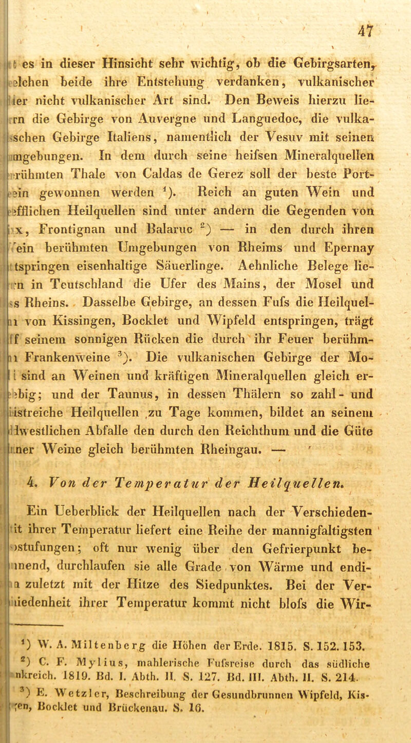 1 t es in dieser Hinsicht sehr wichtig, ob die Gebirgsarten^ ßlchen beide ihre Entstehung verdanken, vulkanischer ier nicht viilkanischer Art sind. Den Beweis hierzu lie- rn die Gebirge von Auvergne und Languedoc, die vulka- : «sehen Gebirge Italiens, namentlich der Vesuv mit seinen I mgebungen. In dem durch seine heifsen Mineralquellen I irühniten Thale von Caldas de Gerez soll der beste Port- ein gewonnen werden ^). Reich an guten Wein und , ’jfflichen Heilquellen sind unter andern die Gegenden von X, Frontignan und Balariic ) — in den durch ihren 1 ein berühmten Umgebungen von Rheims und Epernay !!tspringen eisenhaltige Säuerlinge. Aehnliche Belege He- im in Tcutschland die Ufer des Mains, der Mosel und i «s Rheins. Dasselbe G^ebirge, an dessen Fufs die Heilquel- ni von Kissingen, Bocklet und Wipfeld entspringen, trägt Hf seinem sonnigen Rücken die durch ihr Feuer berühm- ijii Frankenweine ^). Die vulkanischen Gebirge der Mo- li sind an Weinen und kräftigen Mineralquellen gleich er- 1 ibig; und der Taunus, in dessen Thälern so zahl- und I iistreiche Heilquellen ,zu Tage kommen, bildet an seinem j IJwestlichen Abfalle den durch den Reichthum und die Güte I i.ner Weine gleich berühmten Rheingau. — s 4. Von der Temperatur der Heilquellen* I Ein Ueberblick der Heilquellen nach der Verschieden- tit ihrer Temperatur liefert eine Reihe der mannigfaltigsten )stufungen ; oft nur wenig über den Gefrierpunkt be- iinend, durchlaufen sie alle Grade von Wärme und endi- i la zuletzt mit der Hitze des Siedpunktes. Bei der Ver- > liiiedenheit ihrer Temperatur kommt nicht blofs die Wir- [ W. A. Miltenberg die Höhen der Erde. 1815. S. 152.153. ( C. P. Mylius, niahleri.sche Ful'srcise durch das südliche I nnkreich. 1819. Bd. I. Abth. H. S. 127. Bd. JII. Abth. 11. S. 214. ^ ■’) E. Wetzl er, Beschreibung der Gesundbrunnen Wipfeld, Ki.s* f r<*n, Bocklet und Brückenau. S. 10. ' ! ’ I I