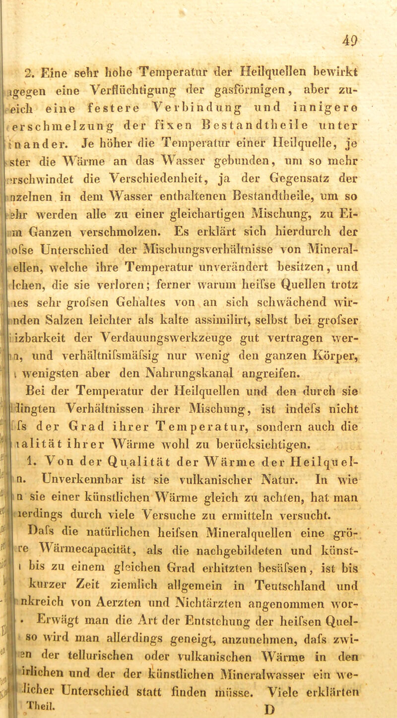 2. Eine sehr hohe Temperatur tler Heilquellen bewirkt igegen eine Verflüchtigung der gasförmigen, aber zii- eich eine festere Verbindung und innigere er schmelzun g der fixen B es t a n dth e il e unter In an der. Je höher die Temperatur einer Heilquelle, je Ster die Wärme an das Wasser gebunden, um so mehr ’i’schwindet die Verschiedenheit, ja der Gegensatz der nzelnen in dem Wasser enthaltenen Bestandtheile, um so ehr werden alle zu einer gleichartigen Mischung, zu Ei- m Ganzen verschmolzen. Es erklärt sich hierdurch der ofse Unterschied der Mischungsverhältnisse von Mineral- ellen, welche ihre Temperatur unverändert besitzen, und Ichen, die sie verloren; ferner warum heifse Quellen trotz les sehr grofsen Gehaltes von an sich schwächend wir- nden Salzen leichter als kalte assimilirt, selbst bei grofser izbarkeit der Verdauungswerkzeuge gut vertragen wer- nn, und verhältnifsmäfsig nur wenig den ganzen Körper, i wenigsten aber den Nahrungskanal angreifen. Bei der Temperatur der Heilquellen und den durch sie iingten Verhältnissen ihrer Mischung, ist indefs nicht fs der Grad ihrer Temperatur, sondern auch die lalität ihrer AVärme Avohl zu berücksichtigen. 1. Von der Qualität der Wärme derHeilquel- n. Unverkennbar ist sie vulkanischer Natur. In wie n sie einer künstlichen Wärme gleich zu achten, hat man lerdings durch viele Versuche zu ermitteln versucht. Dafs die natürlichen heifsen Mineralquellen eine grö- re Wärmecapacität, als die nachgebildeten und künst- I bis zu einem gleichen Grad erhitzten besäfsen, ist bis kurzer Zeit ziemlich allgemein in Teutschland und nkreich von Aerzten und Nichtärzten angenommen wor- . Erwägt man die Art der Entstehung der heifsen Quel- so wird man allerdings geneigt, anzunehmen, dafs zwi- 3n der tellurischen oder vulkanischen Wärme in den irlichen und der der künstlichen Mineralwasser ein we- licher Unterschied statt linden müsse. Viele erklärten 'Hieil.